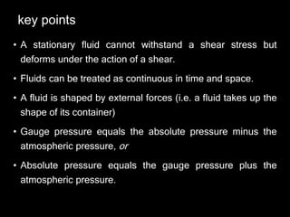 key points
• A stationary fluid cannot withstand a shear stress but
deforms under the action of a shear.
• Fluids can be treated as continuous in time and space.
• A fluid is shaped by external forces (i.e. a fluid takes up the
shape of its container)
• Gauge pressure equals the absolute pressure minus the
atmospheric pressure, or
• Absolute pressure equals the gauge pressure plus the
atmospheric pressure.
 
