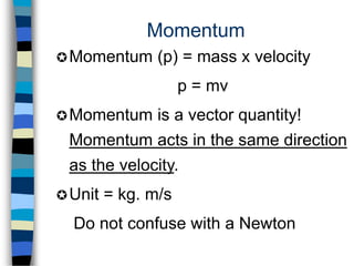 Momentum
Momentum (p) = mass x velocity
p = mv
Momentum is a vector quantity!
Momentum acts in the same direction
as the velocity.
Unit = kg. m/s
Do not confuse with a Newton
 