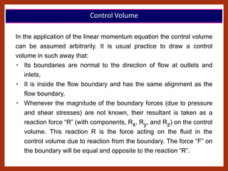 In the application of the linear momentum equation the control volume
can be assumed arbitrarily. It is usual practice to draw a control
volume in such away that:
Its boundaries are normal to the direction of flow at outlets and
inlets,
It is inside the flow boundary and has the same alignment as the
flow boundary,
Whenever the magnitude of the boundary forces (due to pressure
and shear stresses) are not known, their resultant is taken as a
reaction force “R” (with components, Rx, Ry, and Rz) on the control
volume. This reaction R is the force acting on the fluid in the
control volume due to reaction from the boundary. The force “F” on
the boundary will be equal and opposite to the reaction “R”.
Control Volume
 