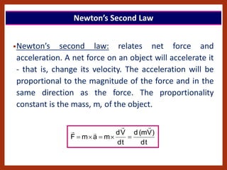 •Newton’s second law: relates net force and
acceleration. A net force on an object will accelerate it
- that is, change its velocity. The acceleration will be
proportional to the magnitude of the force and in the
same direction as the force. The proportionality
constant is the mass, m, of the object.
t
d
)
V
m
(
d
t
d
V
d
m
a
m
F









Newton’s Second Law
 