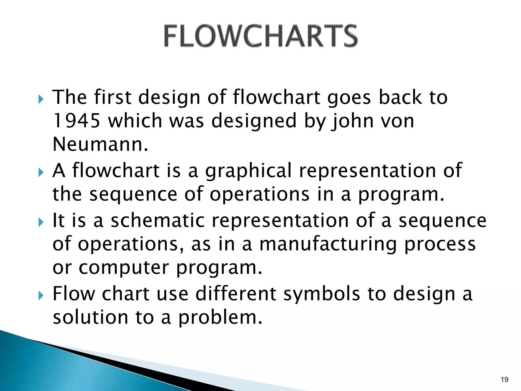  The first design of flowchart goes back to
1945 which was designed by john von
Neumann.
 A flowchart is a graphical representation of
the sequence of operations in a program.
 It is a schematic representation of a sequence
of operations, as in a manufacturing process
or computer program.
 Flow chart use different symbols to design a
solution to a problem.
19
 