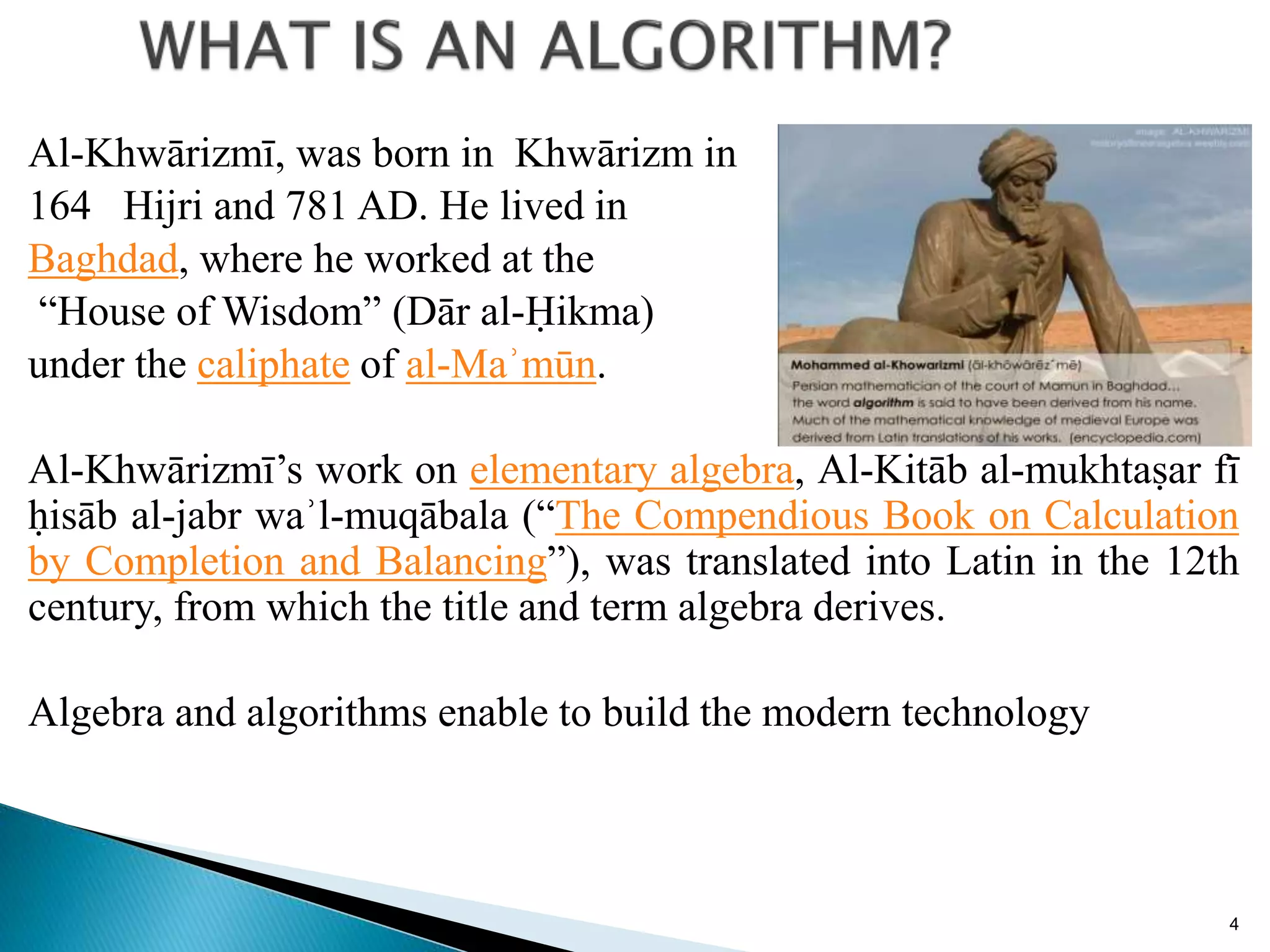Al-Khwārizmī, was born in Khwārizm in
164 Hijri and 781 AD. He lived in
Baghdad, where he worked at the
“House of Wisdom” (Dār al-Ḥikma)
under the caliphate of al-Maʾmūn.
Al-Khwārizmī’s work on elementary algebra, Al-Kitāb al-mukhtaṣar fī
ḥisāb al-jabr waʾl-muqābala (“The Compendious Book on Calculation
by Completion and Balancing”), was translated into Latin in the 12th
century, from which the title and term algebra derives.
Algebra and algorithms enable to build the modern technology
4
 