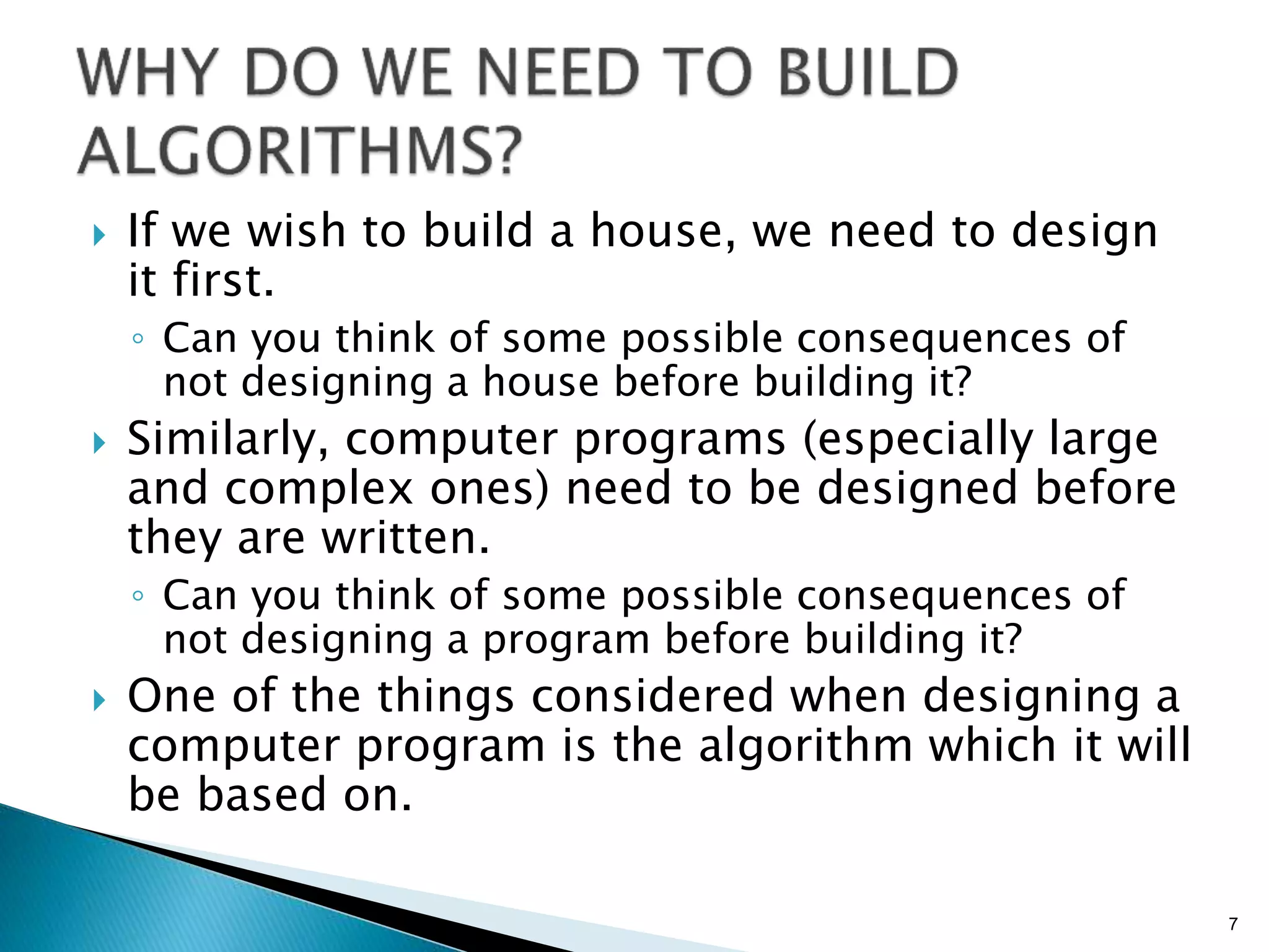  If we wish to build a house, we need to design
it first.
◦ Can you think of some possible consequences of
not designing a house before building it?
 Similarly, computer programs (especially large
and complex ones) need to be designed before
they are written.
◦ Can you think of some possible consequences of
not designing a program before building it?
 One of the things considered when designing a
computer program is the algorithm which it will
be based on.
7
 