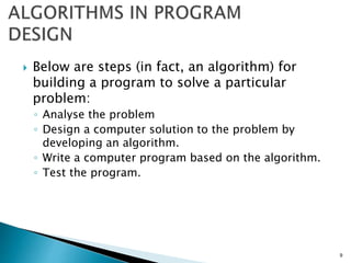  Below are steps (in fact, an algorithm) for
building a program to solve a particular
problem:
◦ Analyse the problem
◦ Design a computer solution to the problem by
developing an algorithm.
◦ Write a computer program based on the algorithm.
◦ Test the program.
9
 