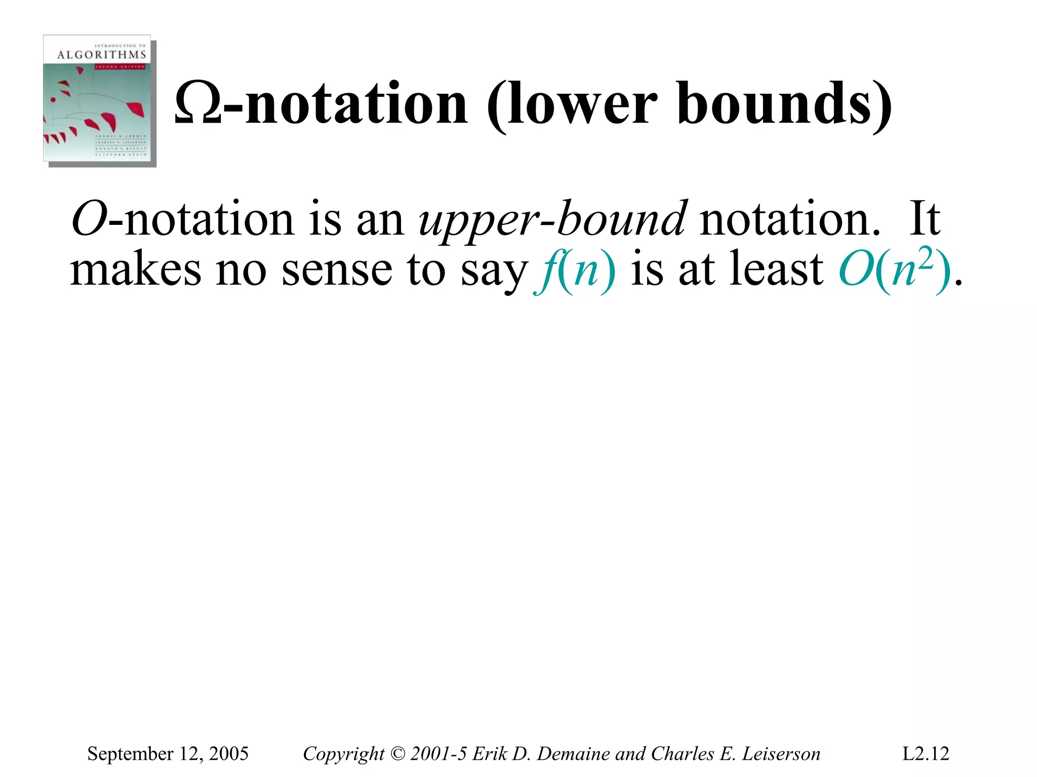 Ω-notation (lower bounds)
O-notation is an upper-bound notation. It
makes no sense to say f(n) is at least O(n2).




September 12, 2005   Copyright © 2001-5 Erik D. Demaine and Charles E. Leiserson   L2.12
 
