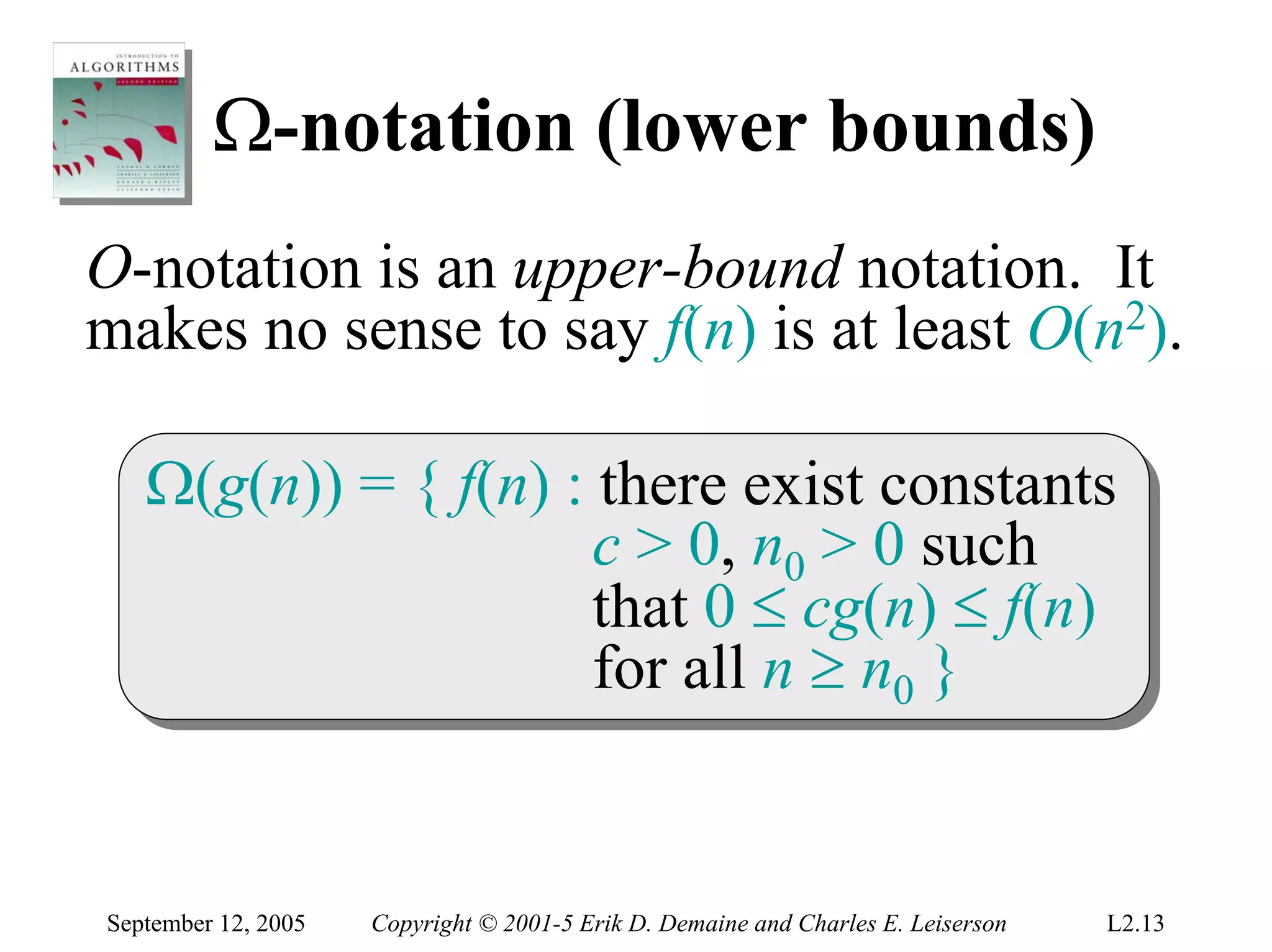 Ω-notation (lower bounds)
O-notation is an upper-bound notation. It
makes no sense to say f(n) is at least O(n2).

   Ω(g(n)) = { f(n) :: there exist constants
   Ω(g(n)) = { f(n) there exist constants
                      c > 0, n00 > 0 such
                       c > 0, n > 0 such
                      that 0 ≤ cg(n) ≤ f(n)
                       that 0 ≤ cg(n) ≤ f(n)
                      for all n ≥ n00 }
                       for all n ≥ n }


September 12, 2005   Copyright © 2001-5 Erik D. Demaine and Charles E. Leiserson   L2.13
 