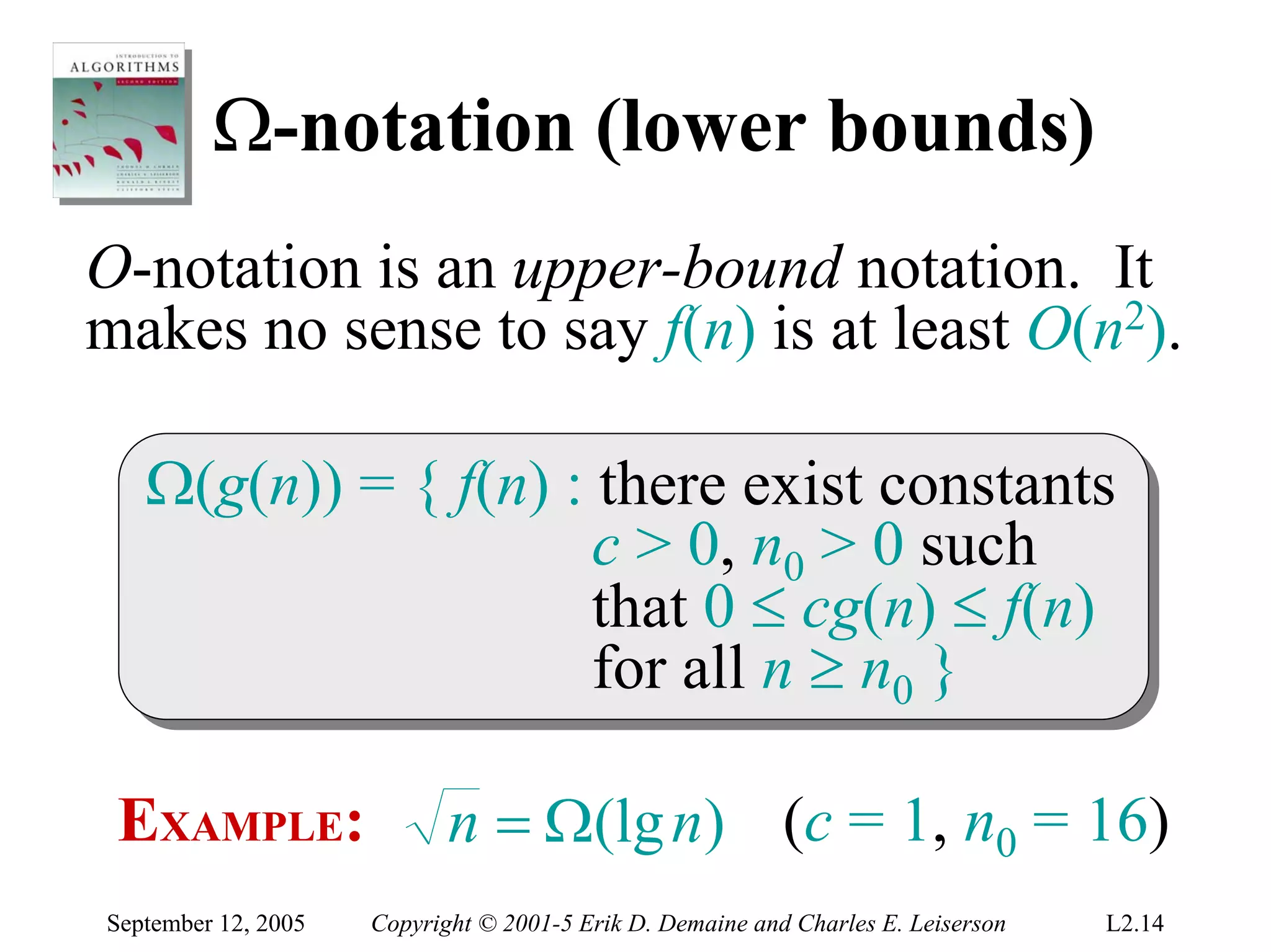 Ω-notation (lower bounds)
O-notation is an upper-bound notation. It
makes no sense to say f(n) is at least O(n2).

   Ω(g(n)) = { f(n) :: there exist constants
   Ω(g(n)) = { f(n) there exist constants
                      c > 0, n00 > 0 such
                       c > 0, n > 0 such
                      that 0 ≤ cg(n) ≤ f(n)
                       that 0 ≤ cg(n) ≤ f(n)
                      for all n ≥ n00 }
                       for all n ≥ n }

 EXAMPLE:                   n = Ω(lg n) (c = 1, n0 = 16)
September 12, 2005   Copyright © 2001-5 Erik D. Demaine and Charles E. Leiserson   L2.14
 