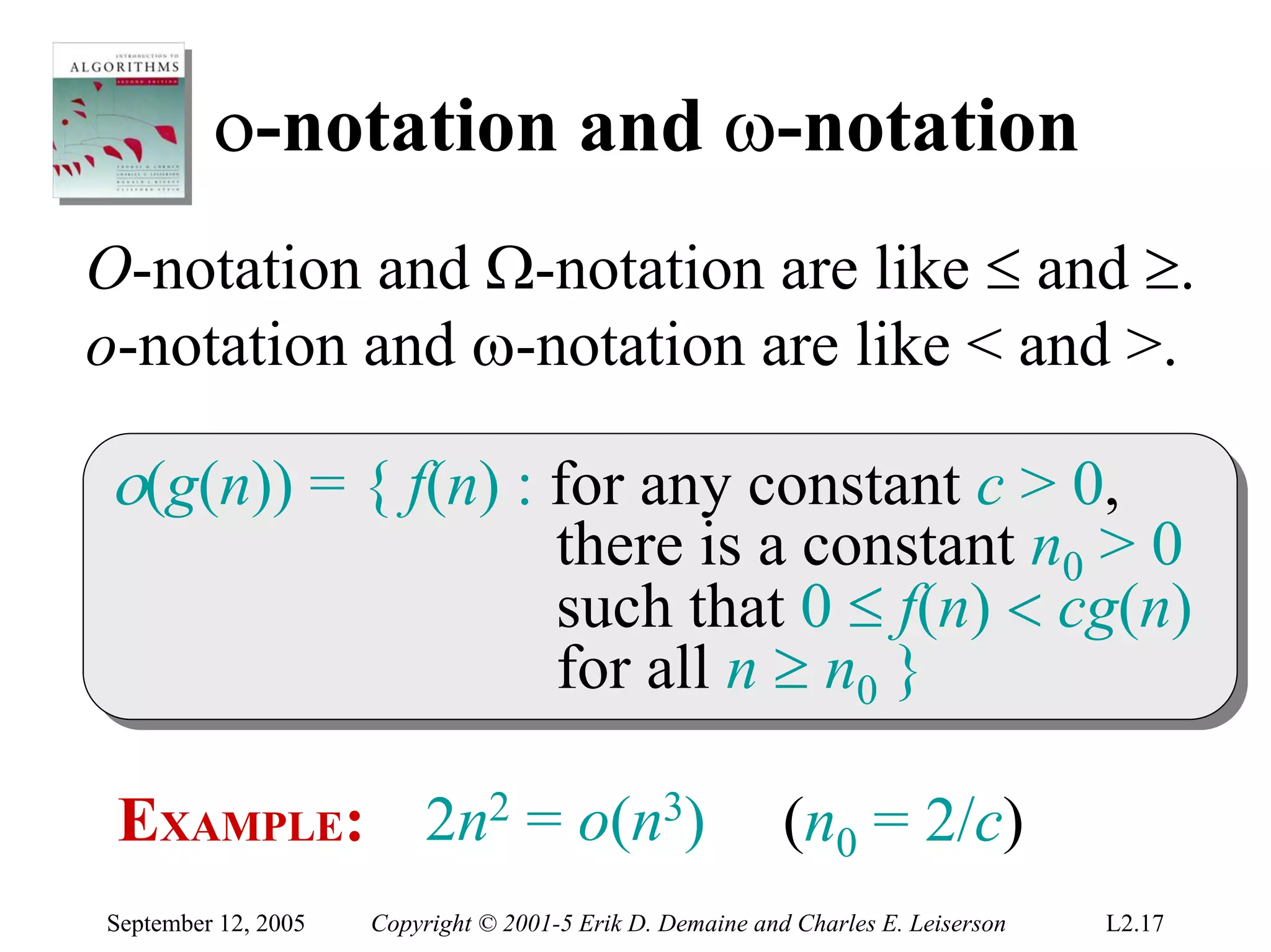 ο-notation and ω-notation
O-notation and Ω-notation are like ≤ and ≥.
o-notation and ω-notation are like < and >.

ο(g(n)) = { f(n) :: for any constant c > 0,
ο(g(n)) = { f(n) for any constant c > 0,
                                      there is a constant n00 > 0
                                       there is a constant n > 0
                                      such that 0 ≤ f(n) < cg(n)
                                       such that 0 ≤ f(n) < cg(n)
                                      for all n ≥ n00 }
                                       for all n ≥ n }

 EXAMPLE: 2n2 = o(n3)                                      (n0 = 2/c)
September 12, 2005   Copyright © 2001-5 Erik D. Demaine and Charles E. Leiserson   L2.17
 