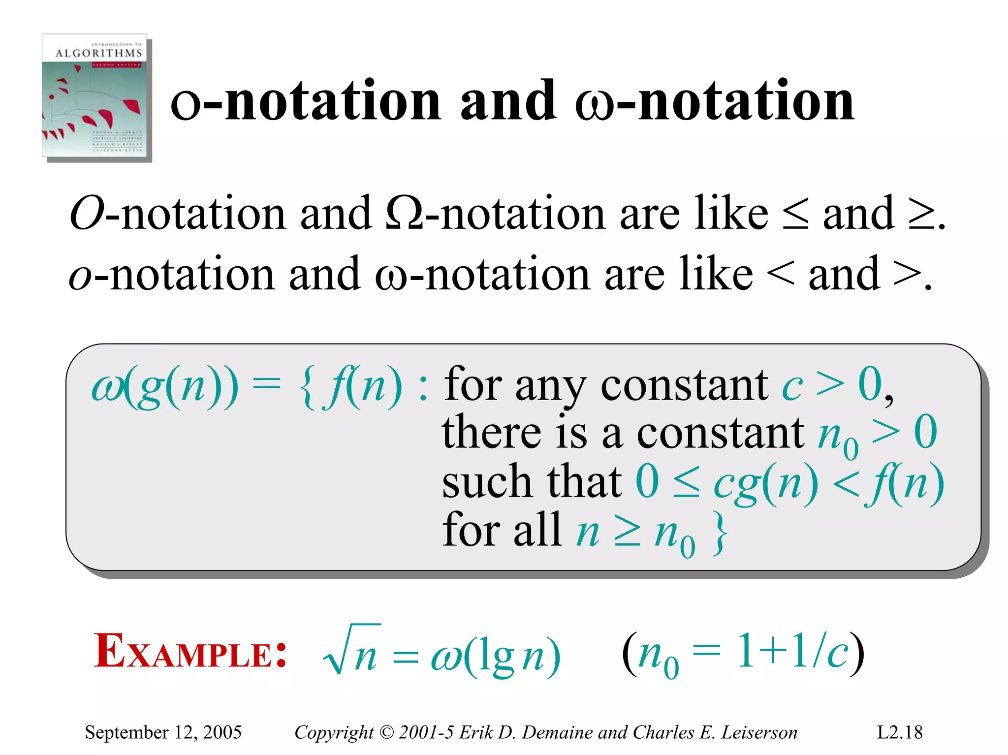 ο-notation and ω-notation
O-notation and Ω-notation are like ≤ and ≥.
o-notation and ω-notation are like < and >.

ω(g(n)) = { f(n) :: for any constant c > 0,
ω(g(n)) = { f(n) for any constant c > 0,
                                      there is a constant n00 > 0
                                       there is a constant n > 0
                                      such that 0 ≤ cg(n) < f(n)
                                       such that 0 ≤ cg(n) < f(n)
                                      for all n ≥ n00 }
                                       for all n ≥ n }

 EXAMPLE:                   n = ω (lg n)                   (n0 = 1+1/c)
September 12, 2005   Copyright © 2001-5 Erik D. Demaine and Charles E. Leiserson   L2.18
 
