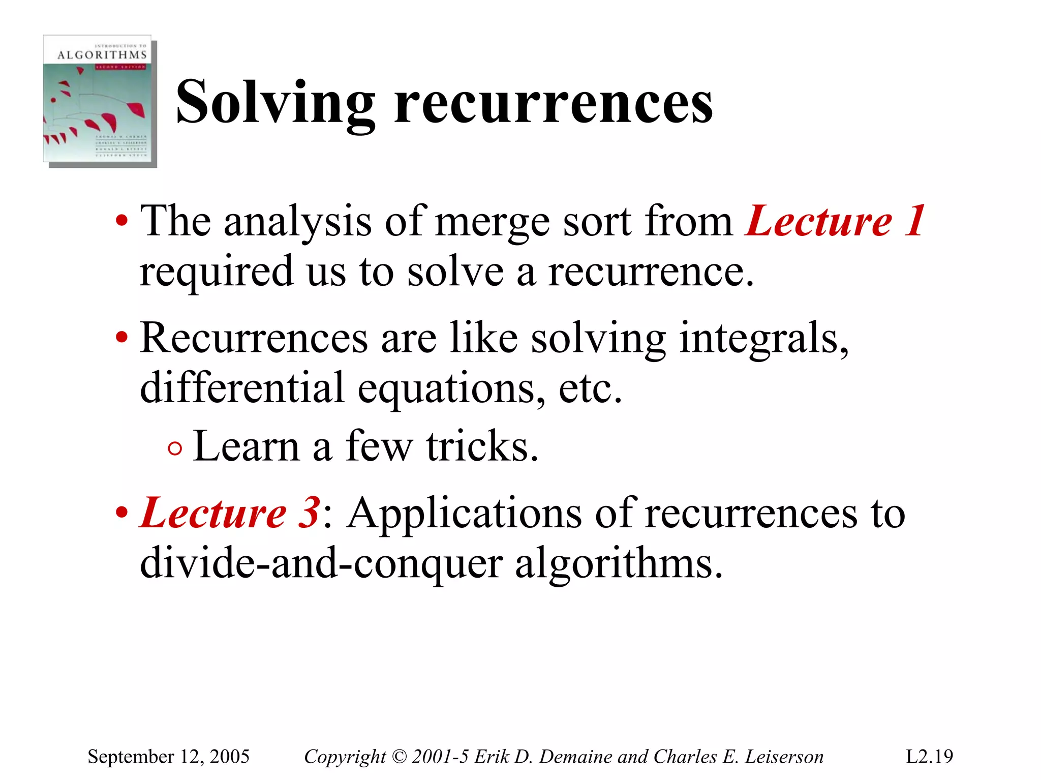 Solving recurrences
  • The analysis of merge sort from Lecture 1
    required us to solve a recurrence.
  • Recurrences are like solving integrals,
    differential equations, etc.
      o Learn a few tricks.
  • Lecture 3: Applications of recurrences to
    divide-and-conquer algorithms.



September 12, 2005   Copyright © 2001-5 Erik D. Demaine and Charles E. Leiserson   L2.19
 
