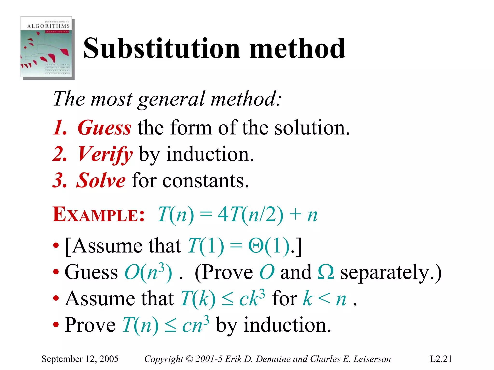Substitution method
  The most general method:
  1. Guess the form of the solution.
  2. Verify by induction.
  3. Solve for constants.
  EXAMPLE: T(n) = 4T(n/2) + n
  • [Assume that T(1) = Θ(1).]
  • Guess O(n3) . (Prove O and Ω separately.)
  • Assume that T(k) ≤ ck3 for k < n .
  • Prove T(n) ≤ cn3 by induction.
September 12, 2005   Copyright © 2001-5 Erik D. Demaine and Charles E. Leiserson   L2.21
 