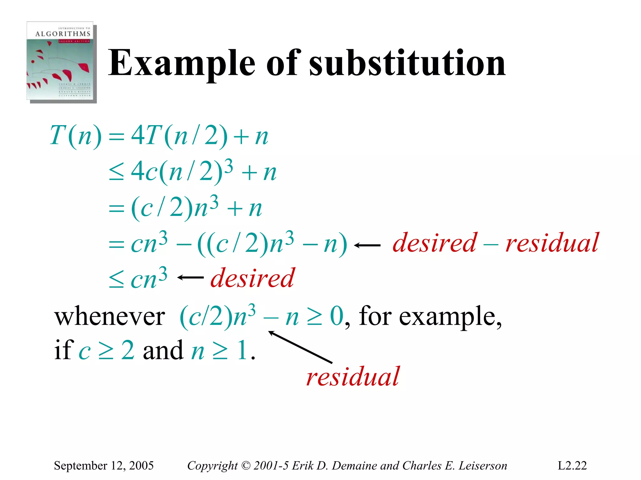 Example of substitution
T (n) = 4T (n / 2) + n
      ≤ 4c ( n / 2 ) 3 + n
      = ( c / 2) n 3 + n
      = cn3 − ((c / 2)n3 − n)     desired – residual
      ≤ cn3 desired
whenever (c/2)n3 – n ≥ 0, for example,
if c ≥ 2 and n ≥ 1.
                           residual

September 12, 2005   Copyright © 2001-5 Erik D. Demaine and Charles E. Leiserson   L2.22
 