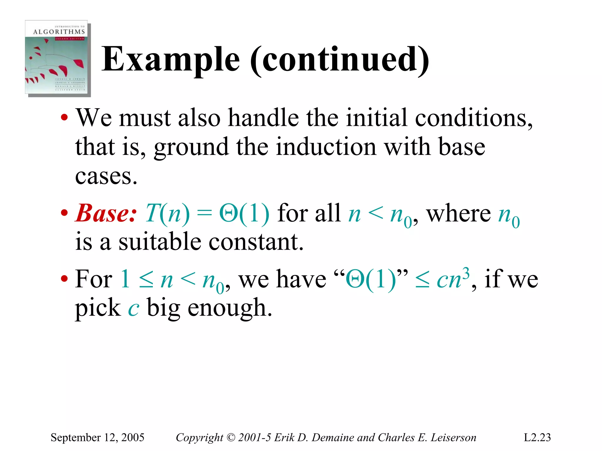 Example (continued)
 • We must also handle the initial conditions,
   that is, ground the induction with base
   cases.
 • Base: T(n) = Θ(1) for all n < n0, where n0
   is a suitable constant.
 • For 1 ≤ n < n0, we have “Θ(1)” ≤ cn3, if we
   pick c big enough.



September 12, 2005   Copyright © 2001-5 Erik D. Demaine and Charles E. Leiserson   L2.23
 
