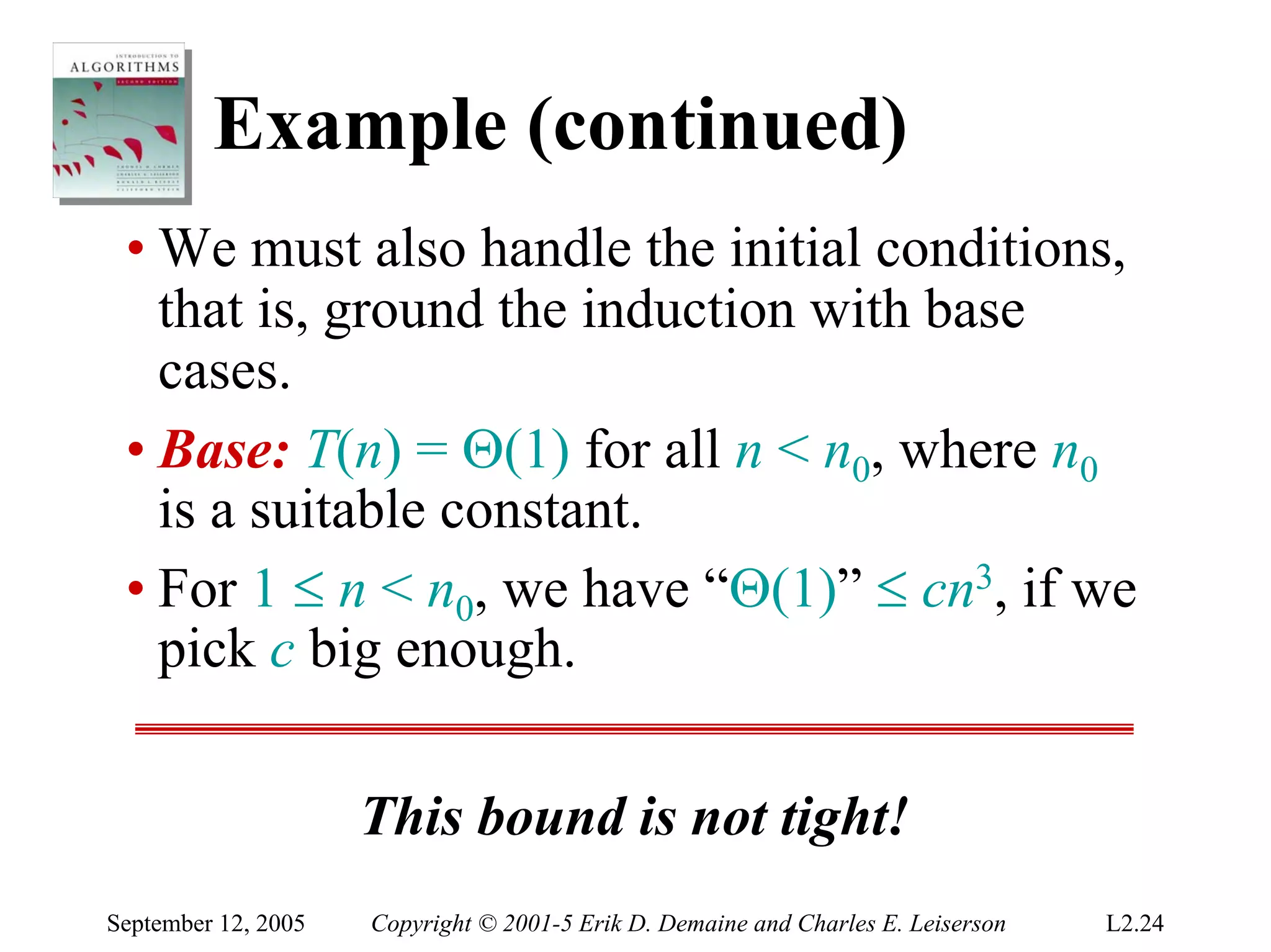 Example (continued)
 • We must also handle the initial conditions,
   that is, ground the induction with base
   cases.
 • Base: T(n) = Θ(1) for all n < n0, where n0
   is a suitable constant.
 • For 1 ≤ n < n0, we have “Θ(1)” ≤ cn3, if we
   pick c big enough.

                     This bound is not tight!
September 12, 2005   Copyright © 2001-5 Erik D. Demaine and Charles E. Leiserson   L2.24
 