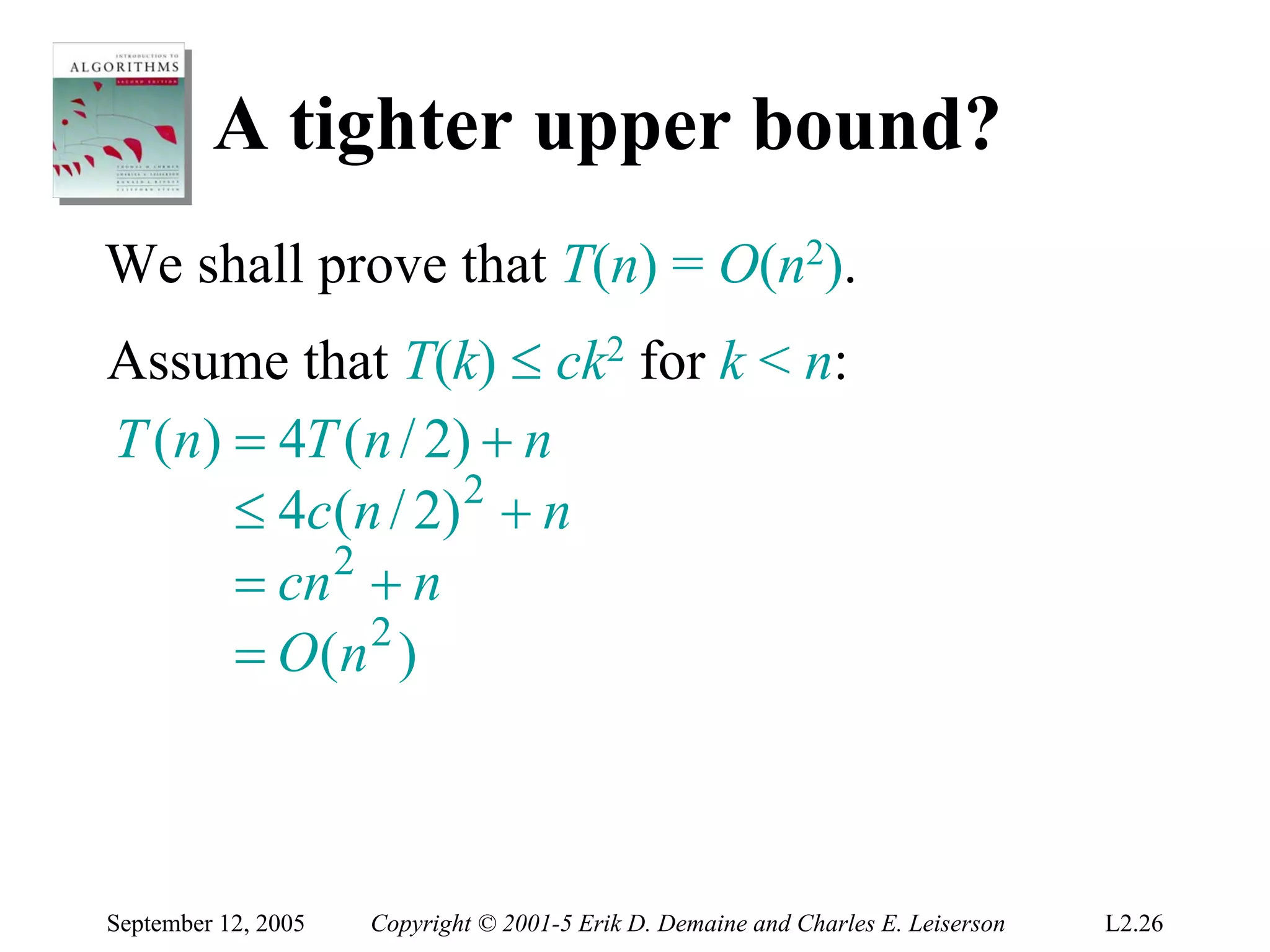 A tighter upper bound?
We shall prove that T(n) = O(n2).
Assume that T(k) ≤ ck2 for k < n:
T (n) = 4T (n / 2) + n
      ≤ 4 c ( n / 2) 2 + n
      = cn 2 + n
      = O(n 2 )



September 12, 2005   Copyright © 2001-5 Erik D. Demaine and Charles E. Leiserson   L2.26
 