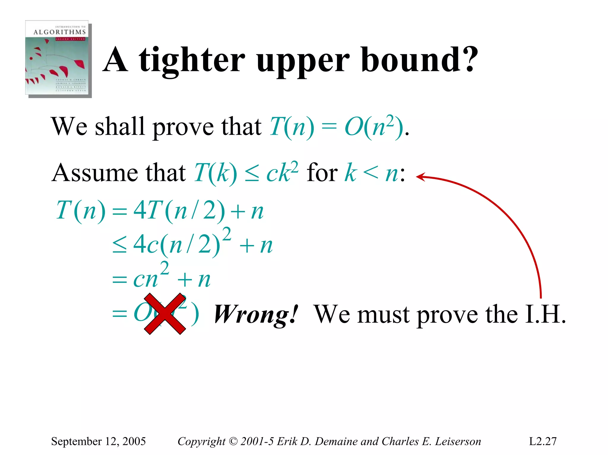 A tighter upper bound?
We shall prove that T(n) = O(n2).
Assume that T(k) ≤ ck2 for k < n:
T (n) = 4T (n / 2) + n
      ≤ 4c ( n / 2) 2 + n
      = cn 2 + n
      = O(n 2 ) Wrong! We must prove the I.H.



September 12, 2005   Copyright © 2001-5 Erik D. Demaine and Charles E. Leiserson   L2.27
 