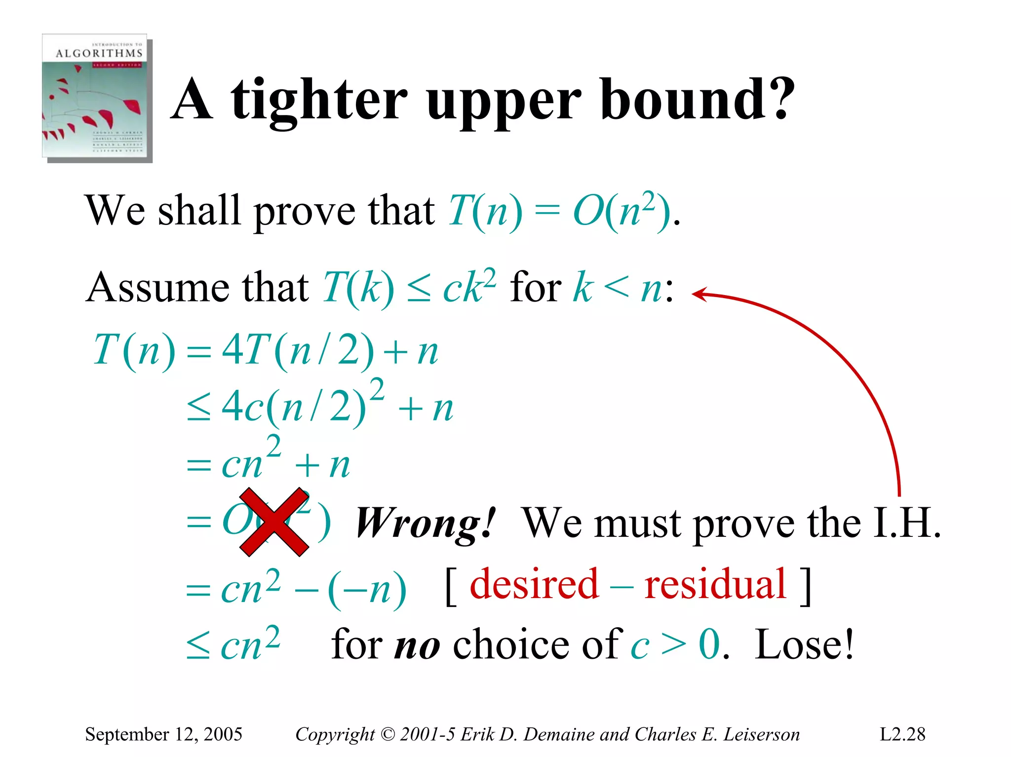 A tighter upper bound?
We shall prove that T(n) = O(n2).
Assume that T(k) ≤ ck2 for k < n:
T (n) = 4T (n / 2) + n
      ≤ 4c ( n / 2) 2 + n
      = cn 2 + n
      = O(n 2 ) Wrong! We must prove the I.H.
      = cn 2 − (− n) [ desired – residual ]
      ≤ cn 2 for no choice of c > 0. Lose!
September 12, 2005   Copyright © 2001-5 Erik D. Demaine and Charles E. Leiserson   L2.28
 