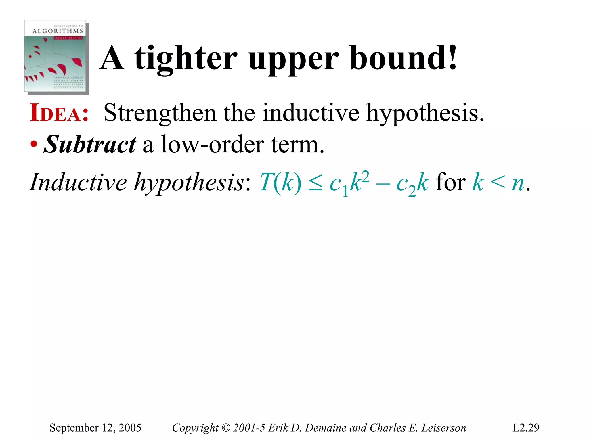 A tighter upper bound!
IDEA: Strengthen the inductive hypothesis.
• Subtract a low-order term.
Inductive hypothesis: T(k) ≤ c1k2 – c2k for k < n.




  September 12, 2005   Copyright © 2001-5 Erik D. Demaine and Charles E. Leiserson   L2.29
 