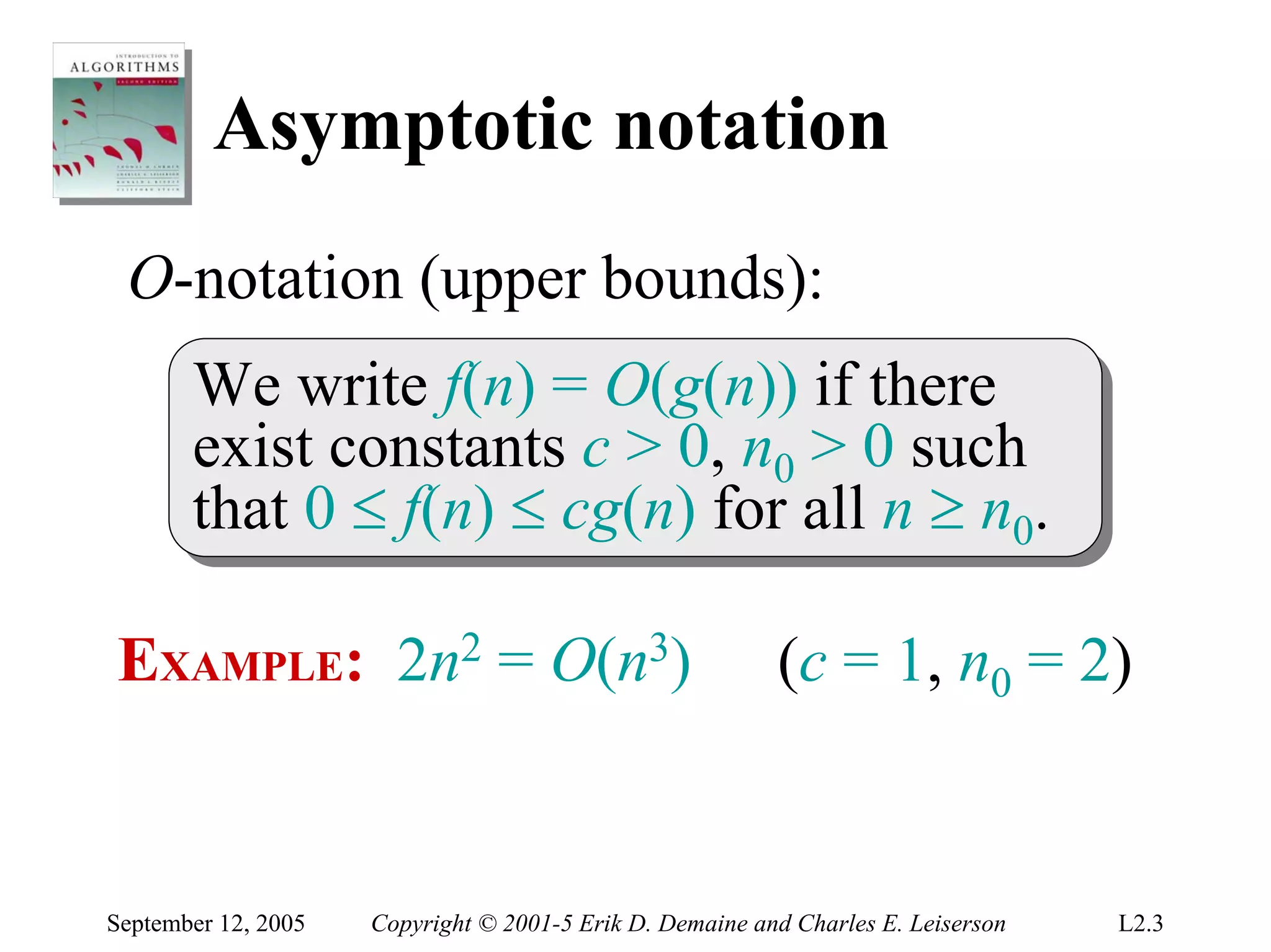 Asymptotic notation
 O-notation (upper bounds):
       We write f(n) = O(g(n)) if there
        We write f(n) = O(g(n)) if there
       exist constants c > 0, n00 > 0 such
        exist constants c > 0, n > 0 such
       that 0 ≤ f(n) ≤ cg(n) for all n ≥ n00..
        that 0 ≤ f(n) ≤ cg(n) for all n ≥ n

EXAMPLE: 2n2 = O(n3)                                      (c = 1, n0 = 2)


September 12, 2005   Copyright © 2001-5 Erik D. Demaine and Charles E. Leiserson   L2.3
 
