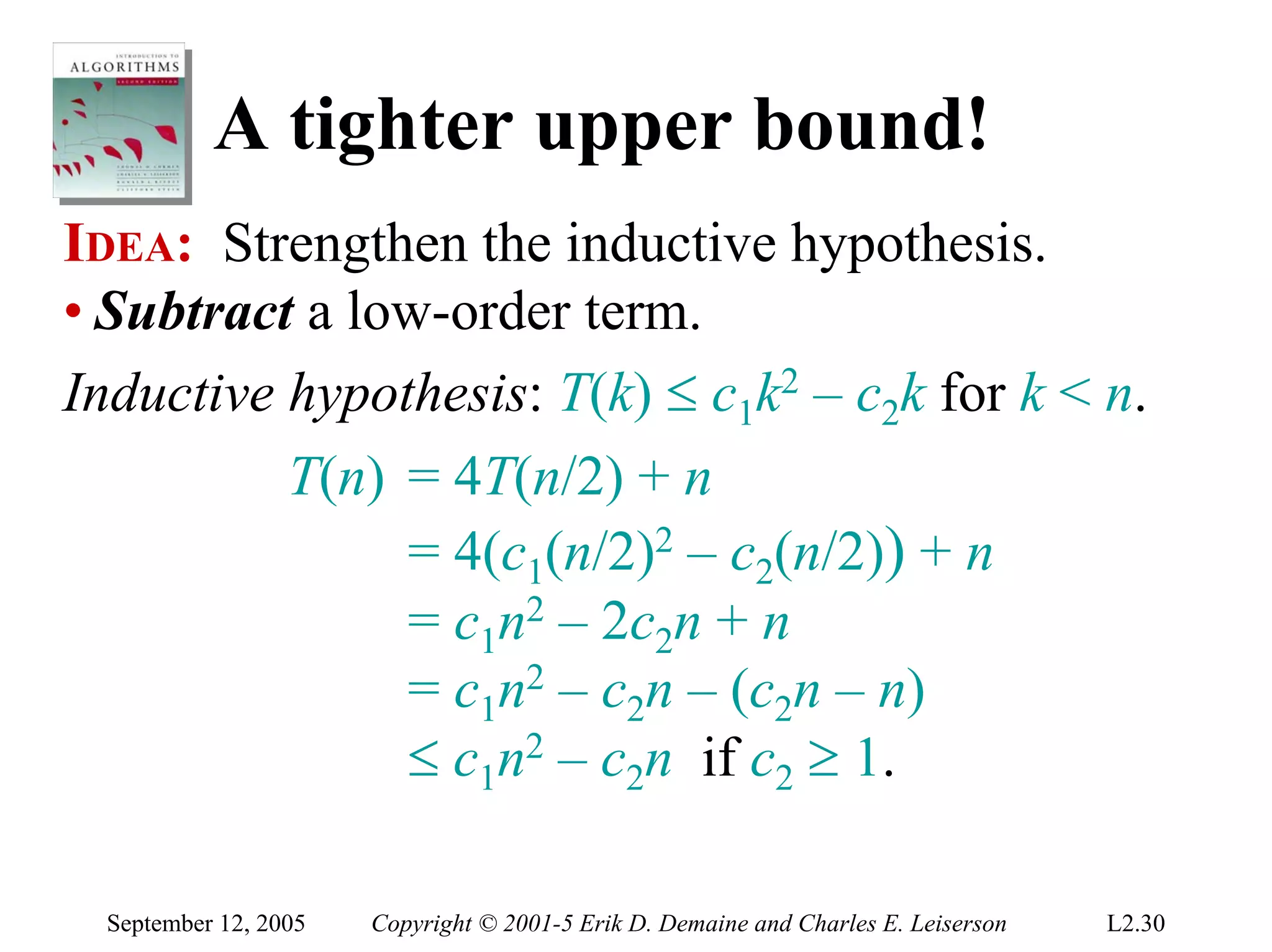 A tighter upper bound!
IDEA: Strengthen the inductive hypothesis.
• Subtract a low-order term.
Inductive hypothesis: T(k) ≤ c1k2 – c2k for k < n.
          T(n) = 4T(n/2) + n
               = 4(c1(n/2)2 – c2(n/2)) + n
               = c1n2 – 2c2n + n
               = c1n2 – c2n – (c2n – n)
               ≤ c1n2 – c2n if c2 ≥ 1.

  September 12, 2005   Copyright © 2001-5 Erik D. Demaine and Charles E. Leiserson   L2.30
 