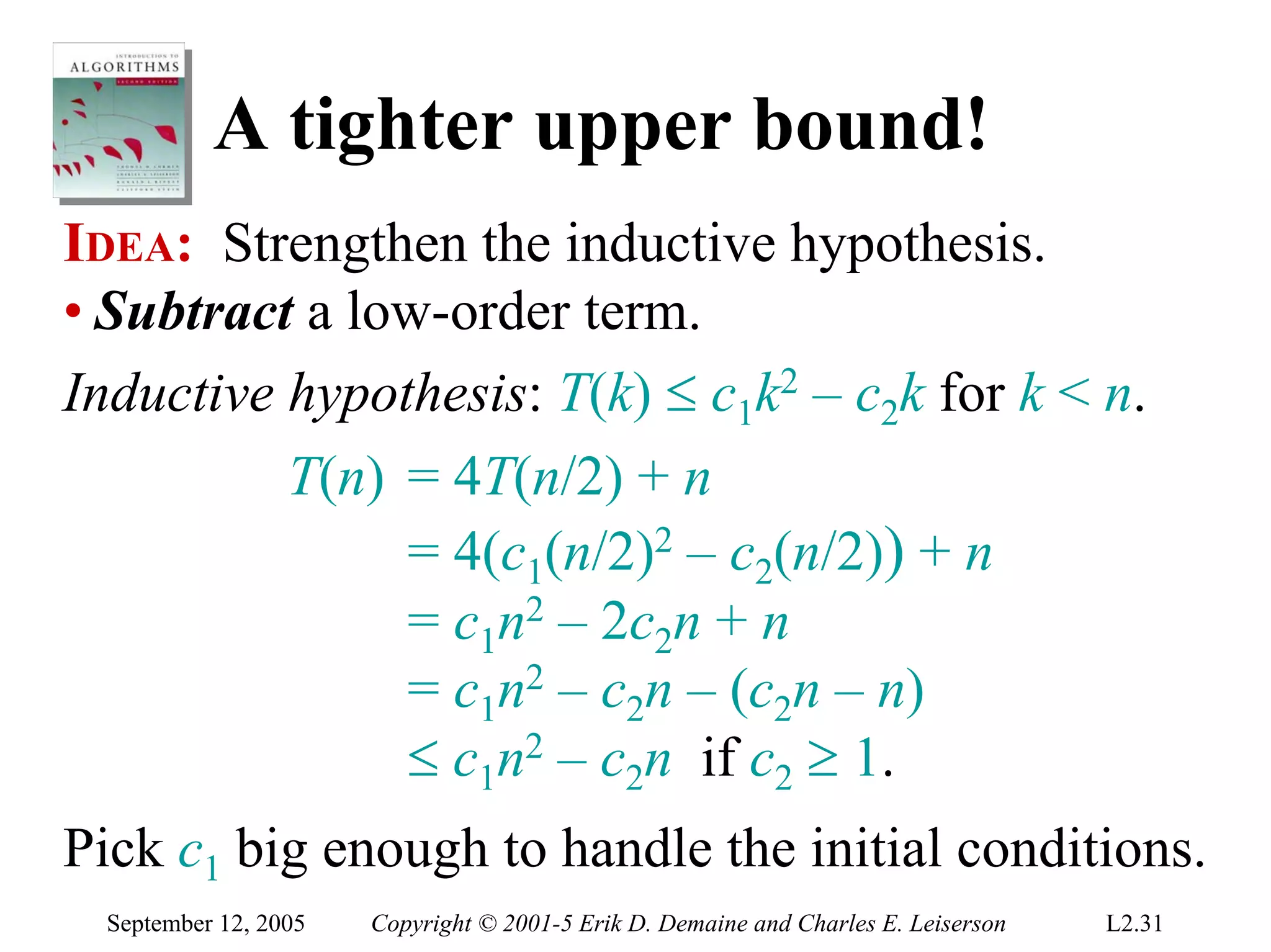 A tighter upper bound!
IDEA: Strengthen the inductive hypothesis.
• Subtract a low-order term.
Inductive hypothesis: T(k) ≤ c1k2 – c2k for k < n.
          T(n) = 4T(n/2) + n
               = 4(c1(n/2)2 – c2(n/2)) + n
               = c1n2 – 2c2n + n
               = c1n2 – c2n – (c2n – n)
               ≤ c1n2 – c2n if c2 ≥ 1.
Pick c1 big enough to handle the initial conditions.
  September 12, 2005   Copyright © 2001-5 Erik D. Demaine and Charles E. Leiserson   L2.31
 