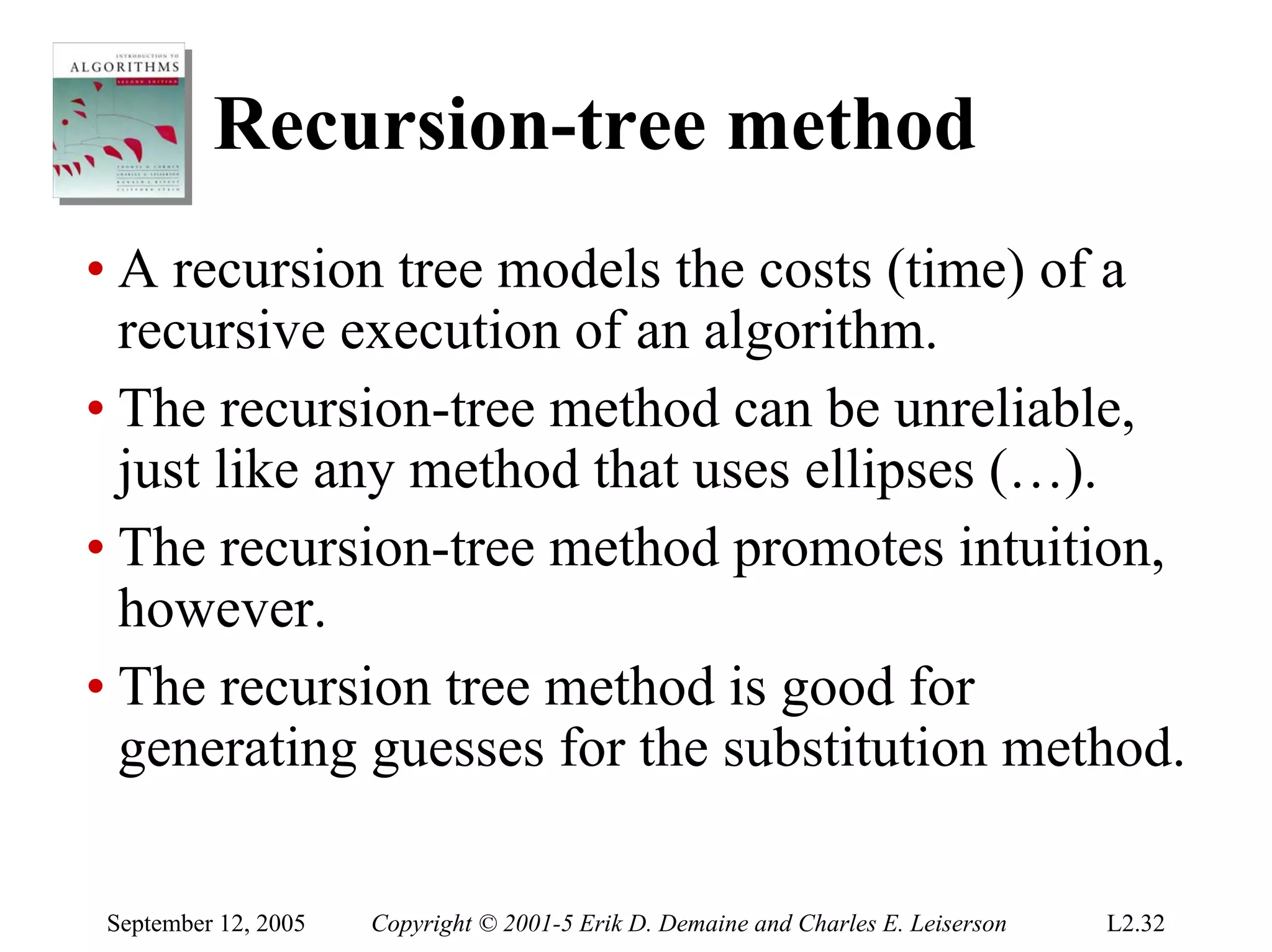 Recursion-tree method
• A recursion tree models the costs (time) of a
  recursive execution of an algorithm.
• The recursion-tree method can be unreliable,
  just like any method that uses ellipses (…).
• The recursion-tree method promotes intuition,
  however.
• The recursion tree method is good for
  generating guesses for the substitution method.

September 12, 2005   Copyright © 2001-5 Erik D. Demaine and Charles E. Leiserson   L2.32
 