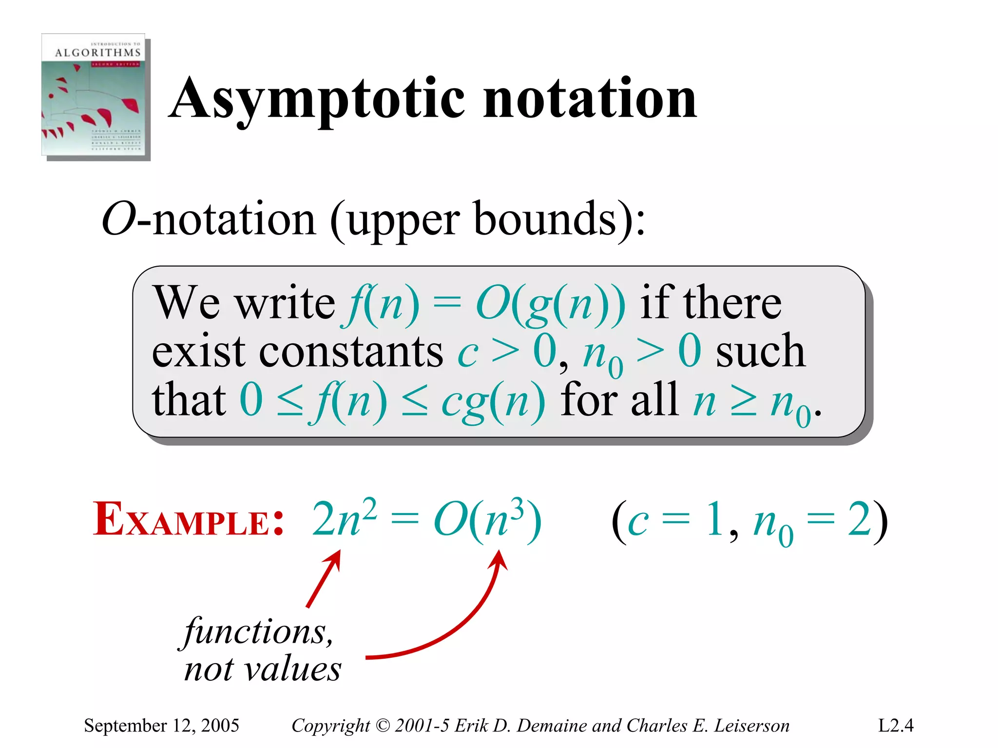 Asymptotic notation
 O-notation (upper bounds):
       We write f(n) = O(g(n)) if there
        We write f(n) = O(g(n)) if there
       exist constants c > 0, n00 > 0 such
        exist constants c > 0, n > 0 such
       that 0 ≤ f(n) ≤ cg(n) for all n ≥ n00..
        that 0 ≤ f(n) ≤ cg(n) for all n ≥ n

EXAMPLE: 2n2 = O(n3)                                      (c = 1, n0 = 2)

           functions,
           not values
September 12, 2005   Copyright © 2001-5 Erik D. Demaine and Charles E. Leiserson   L2.4
 