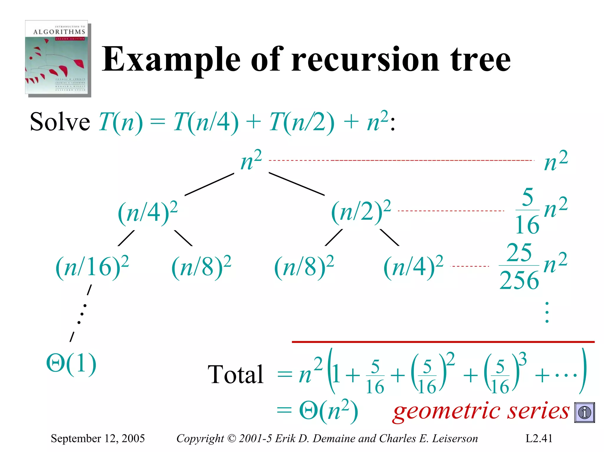 Example of recursion tree
Solve T(n) = T(n/4) + T(n/2) + n2:
                   n2                                                                      n2
                                                                                        5 n2
             (n/4)2                                 (n/2)2
                                                                                       16
                                                                                      25 n 2
  (n/16)2             (n/8)2             (n/8)2               (n/4)2
                                                                                     256




                                                                                       …
  …




 Θ(1)                       Total = n           2
                                                    (    5 + 5 2
                                                    1 + 16 16      ( ) +( ) +L       5 3
                                                                                    16
                                                                                                )
                                  = Θ(n2)                       geometric series
 September 12, 2005   Copyright © 2001-5 Erik D. Demaine and Charles E. Leiserson      L2.41
 