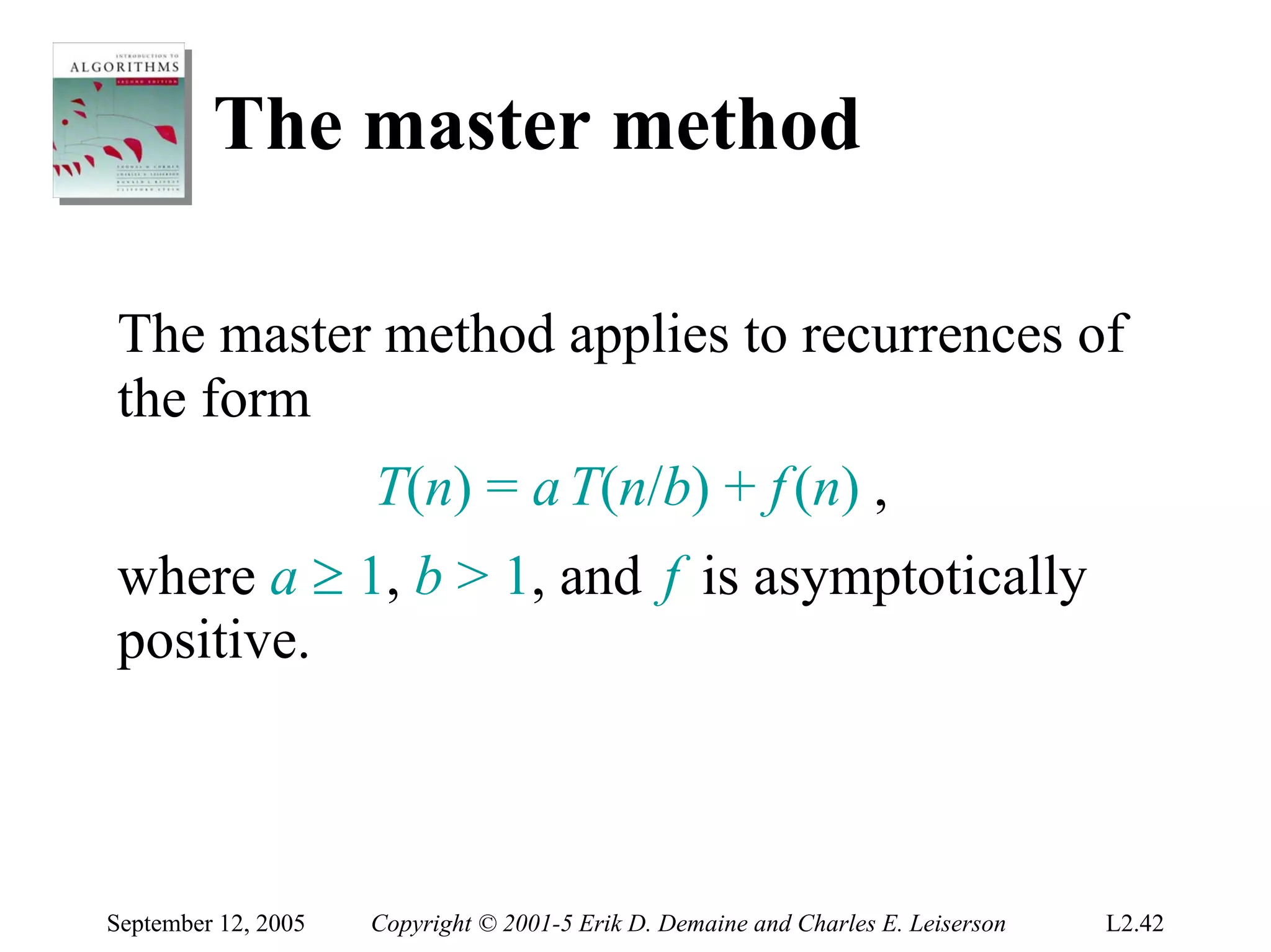 The master method

The master method applies to recurrences of
the form
                     T(n) = a T(n/b) + f (n) ,
where a ≥ 1, b > 1, and f is asymptotically
positive.



September 12, 2005   Copyright © 2001-5 Erik D. Demaine and Charles E. Leiserson   L2.42
 