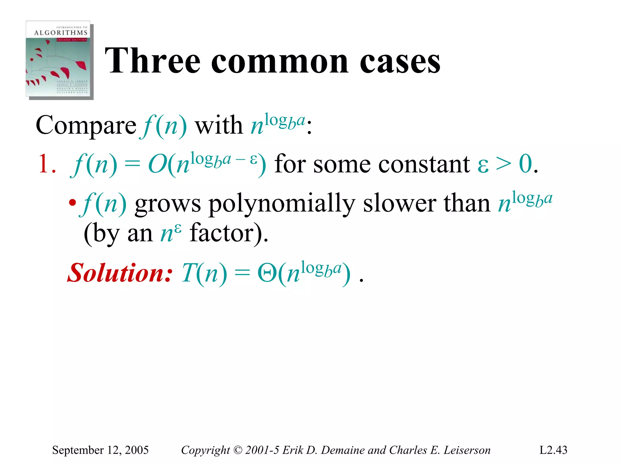 Three common cases
Compare f (n) with nlogba:
1. f (n) = O(nlogba – ε) for some constant ε > 0.
   • f (n) grows polynomially slower than nlogba
     (by an nε factor).
   Solution: T(n) = Θ(nlogba) .




 September 12, 2005   Copyright © 2001-5 Erik D. Demaine and Charles E. Leiserson   L2.43
 