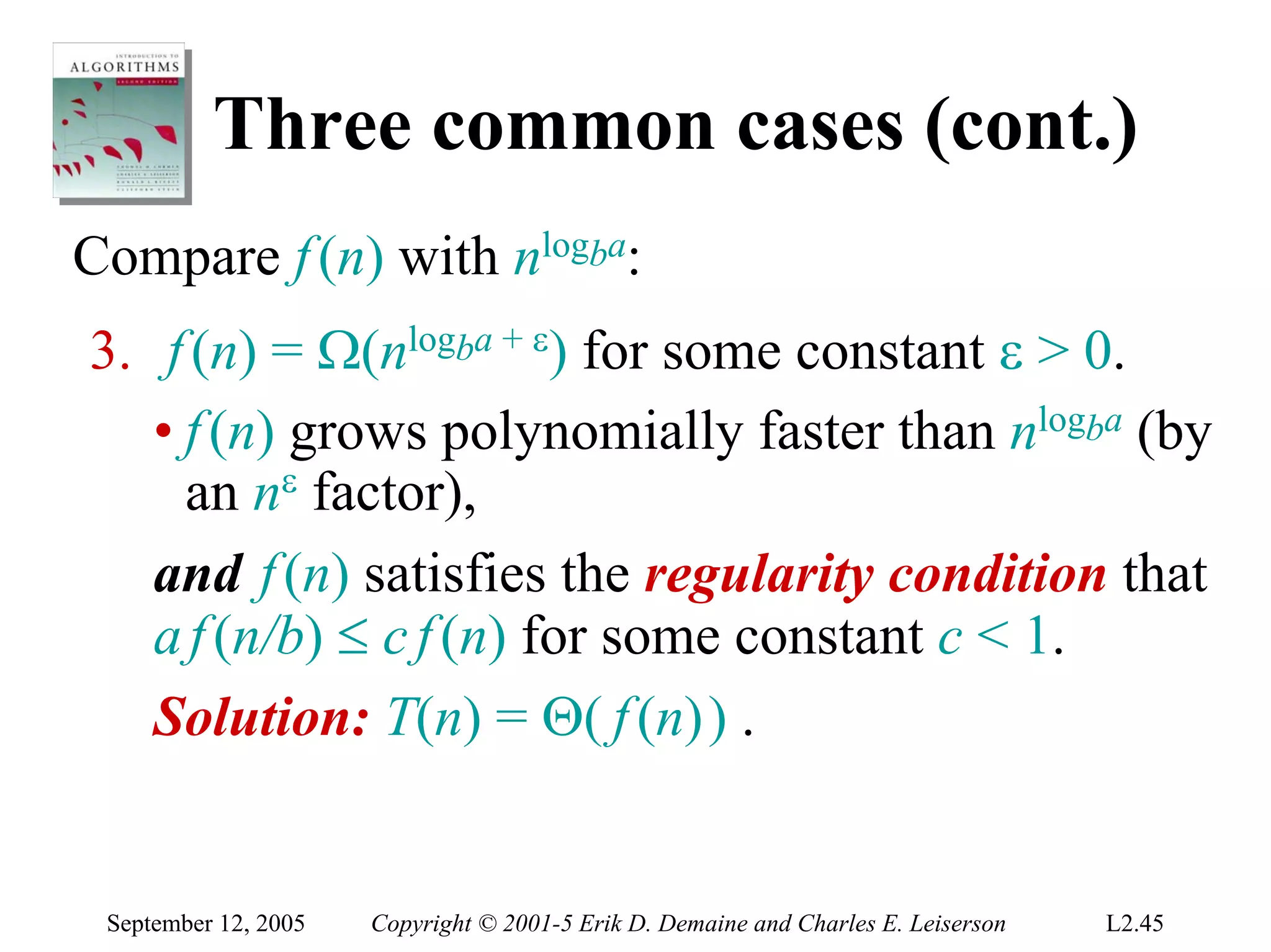 Three common cases (cont.)
Compare f (n) with nlogba:
3. f (n) = Ω(nlogba + ε) for some constant ε > 0.
   • f (n) grows polynomially faster than nlogba (by
     an nε factor),
   and f (n) satisfies the regularity condition that
   a f (n/b) ≤ c f (n) for some constant c < 1.
   Solution: T(n) = Θ( f (n)) .


 September 12, 2005   Copyright © 2001-5 Erik D. Demaine and Charles E. Leiserson   L2.45
 