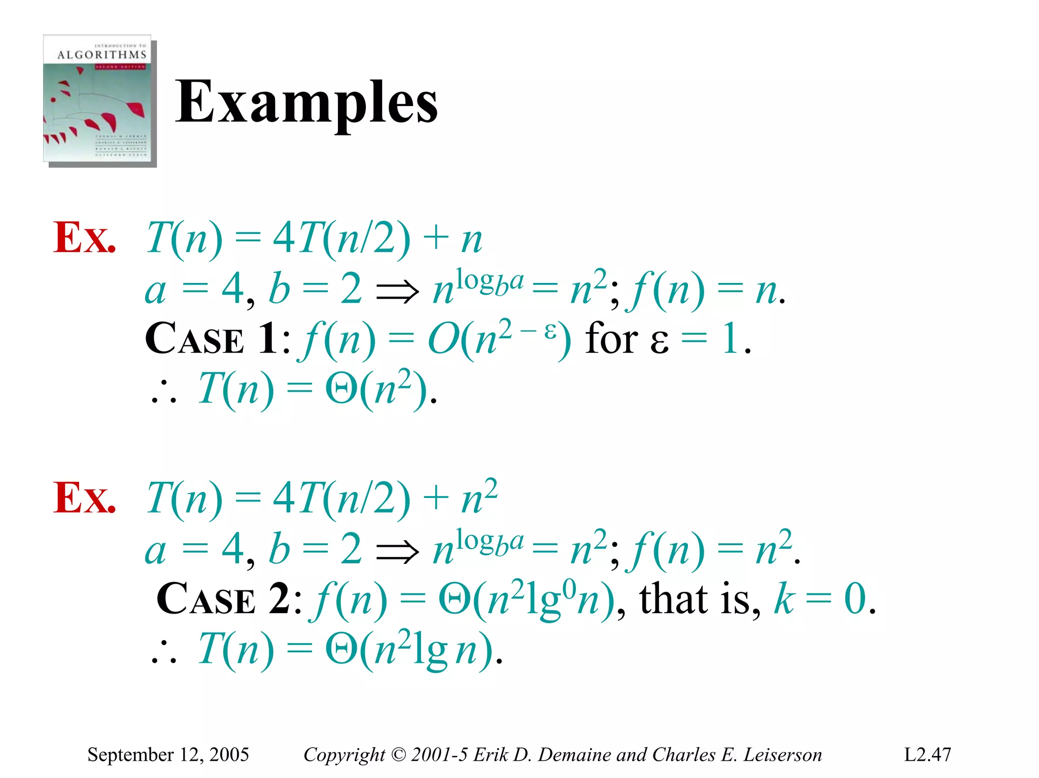 Examples

EX. T(n) = 4T(n/2) + n
    a = 4, b = 2 ⇒ nlogba = n2; f (n) = n.
    CASE 1: f (n) = O(n2 – ε) for ε = 1.
    ∴ T(n) = Θ(n2).

EX. T(n) = 4T(n/2) + n2
    a = 4, b = 2 ⇒ nlogba = n2; f (n) = n2.
    CASE 2: f (n) = Θ(n2lg0n), that is, k = 0.
    ∴ T(n) = Θ(n2lg n).

 September 12, 2005   Copyright © 2001-5 Erik D. Demaine and Charles E. Leiserson   L2.47
 
