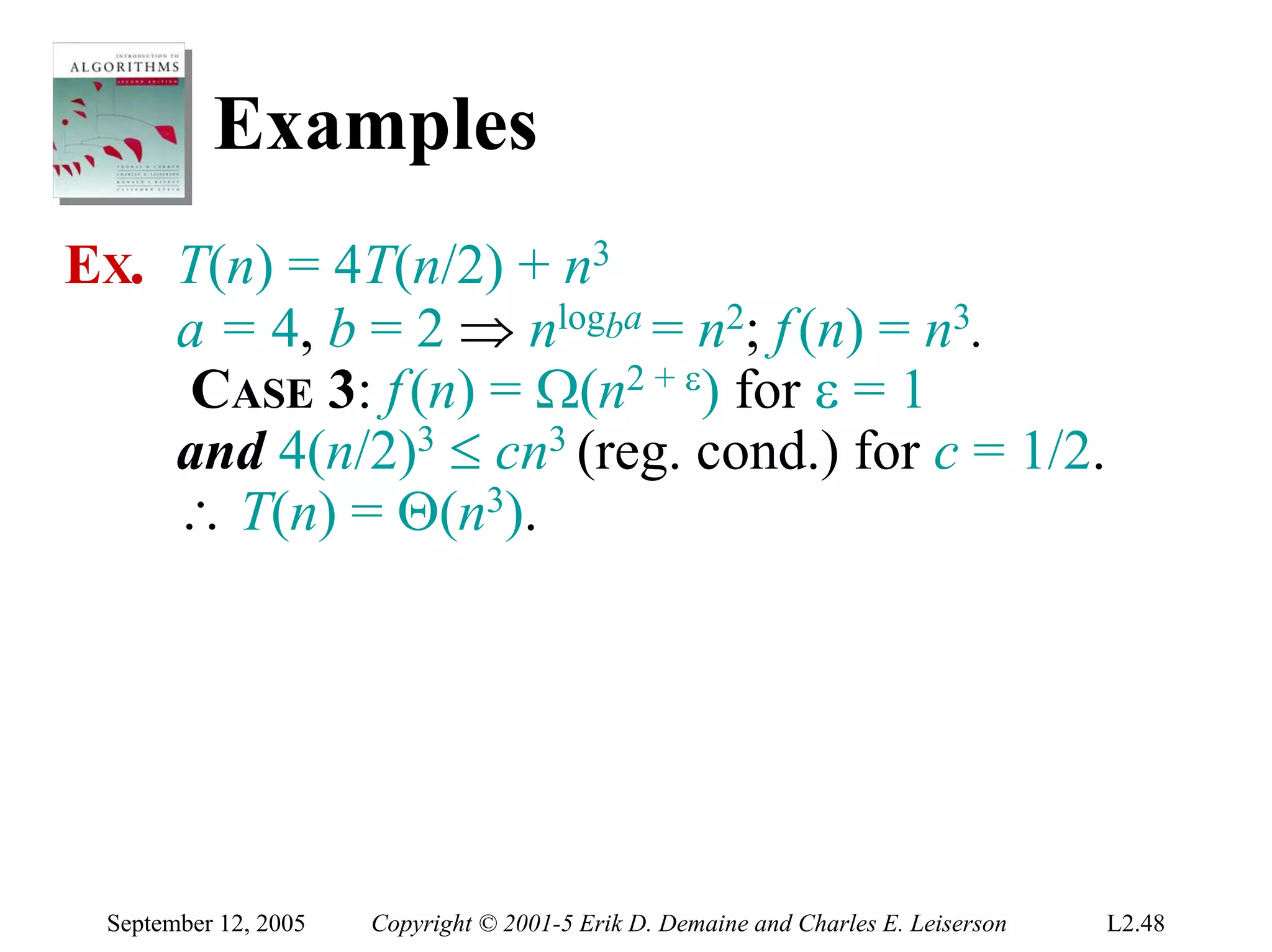 Examples
EX. T(n) = 4T(n/2) + n3
    a = 4, b = 2 ⇒ nlogba = n2; f (n) = n3.
    CASE 3: f (n) = Ω(n2 + ε) for ε = 1
    and 4(n/2)3 ≤ cn3 (reg. cond.) for c = 1/2.
    ∴ T(n) = Θ(n3).




 September 12, 2005   Copyright © 2001-5 Erik D. Demaine and Charles E. Leiserson   L2.48
 