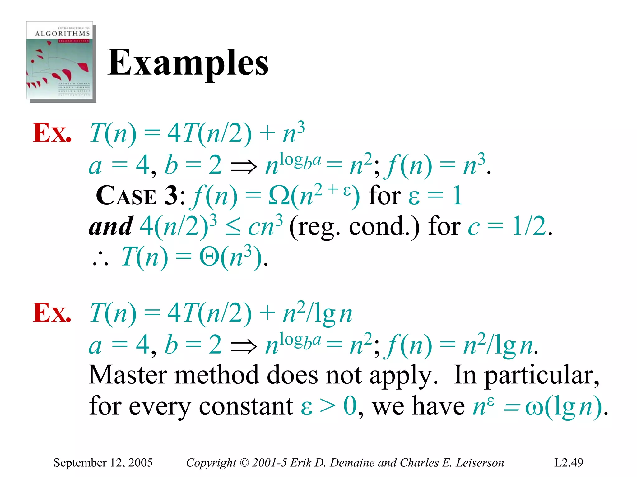 Examples
EX. T(n) = 4T(n/2) + n3
    a = 4, b = 2 ⇒ nlogba = n2; f (n) = n3.
    CASE 3: f (n) = Ω(n2 + ε) for ε = 1
    and 4(n/2)3 ≤ cn3 (reg. cond.) for c = 1/2.
    ∴ T(n) = Θ(n3).
EX. T(n) = 4T(n/2) + n2/lg n
    a = 4, b = 2 ⇒ nlogba = n2; f (n) = n2/lg n.
    Master method does not apply. In particular,
    for every constant ε > 0, we have nε = ω(lg n).
 September 12, 2005   Copyright © 2001-5 Erik D. Demaine and Charles E. Leiserson   L2.49
 