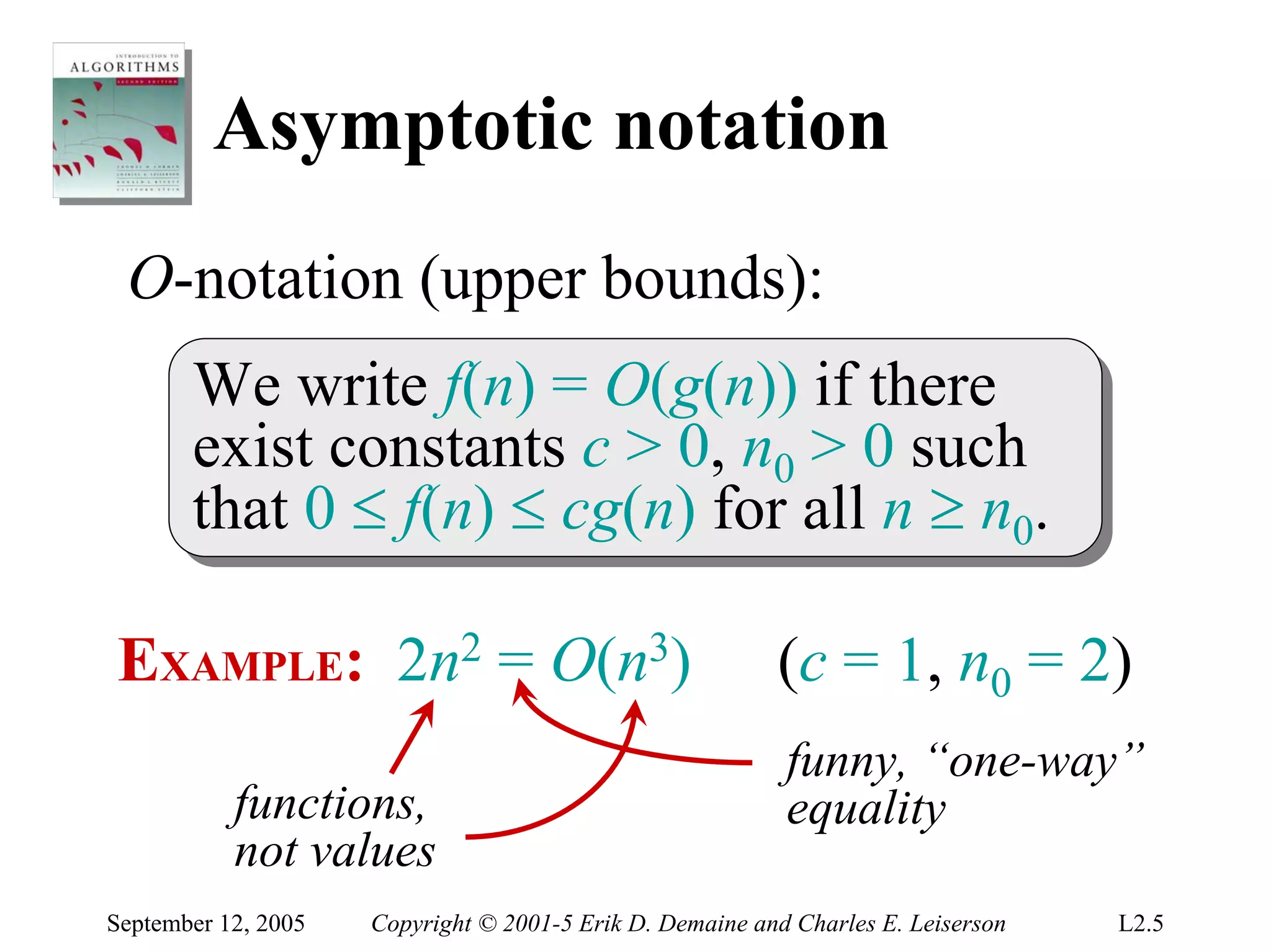 Asymptotic notation
 O-notation (upper bounds):
       We write f(n) = O(g(n)) if there
        We write f(n) = O(g(n)) if there
       exist constants c > 0, n00 > 0 such
        exist constants c > 0, n > 0 such
       that 0 ≤ f(n) ≤ cg(n) for all n ≥ n00..
        that 0 ≤ f(n) ≤ cg(n) for all n ≥ n

EXAMPLE: 2n2 = O(n3)                                      (c = 1, n0 = 2)
                                                           funny, “one-way”
           functions,                                      equality
           not values
September 12, 2005   Copyright © 2001-5 Erik D. Demaine and Charles E. Leiserson   L2.5
 