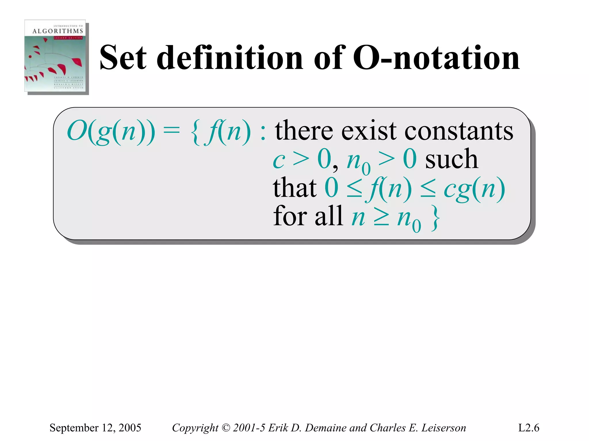 Set definition of O-notation
   O(g(n)) = { f(n) :: there exist constants
   O(g(n)) = { f(n) there exist constants
                      c > 0, n00 > 0 such
                       c > 0, n > 0 such
                      that 0 ≤ f(n) ≤ cg(n)
                       that 0 ≤ f(n) ≤ cg(n)
                      for all n ≥ n00 }
                       for all n ≥ n }




September 12, 2005   Copyright © 2001-5 Erik D. Demaine and Charles E. Leiserson   L2.6
 
