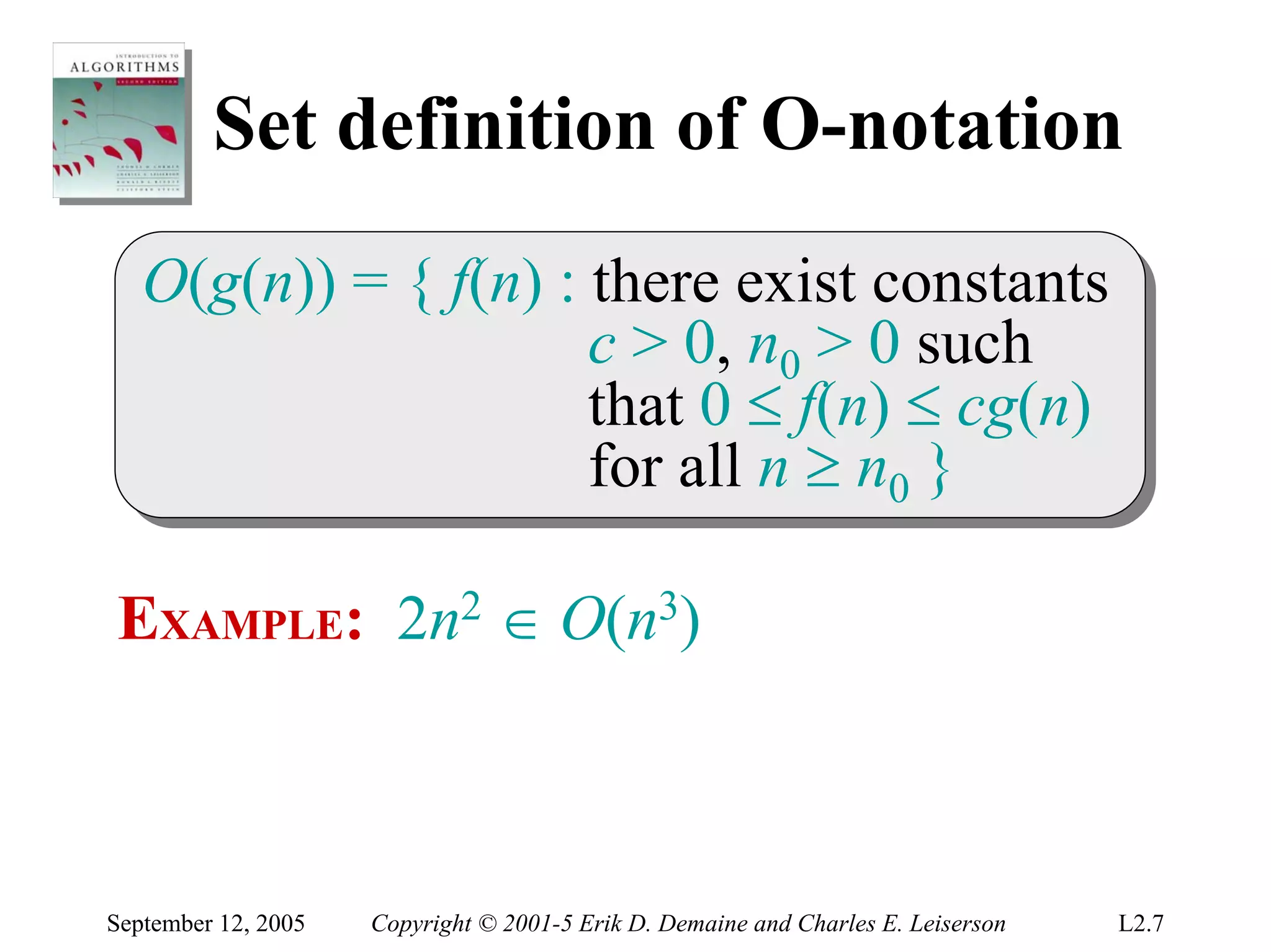 Set definition of O-notation
   O(g(n)) = { f(n) :: there exist constants
   O(g(n)) = { f(n) there exist constants
                      c > 0, n00 > 0 such
                       c > 0, n > 0 such
                      that 0 ≤ f(n) ≤ cg(n)
                       that 0 ≤ f(n) ≤ cg(n)
                      for all n ≥ n00 }
                       for all n ≥ n }

EXAMPLE: 2n2 ∈ O(n3)



September 12, 2005   Copyright © 2001-5 Erik D. Demaine and Charles E. Leiserson   L2.7
 
