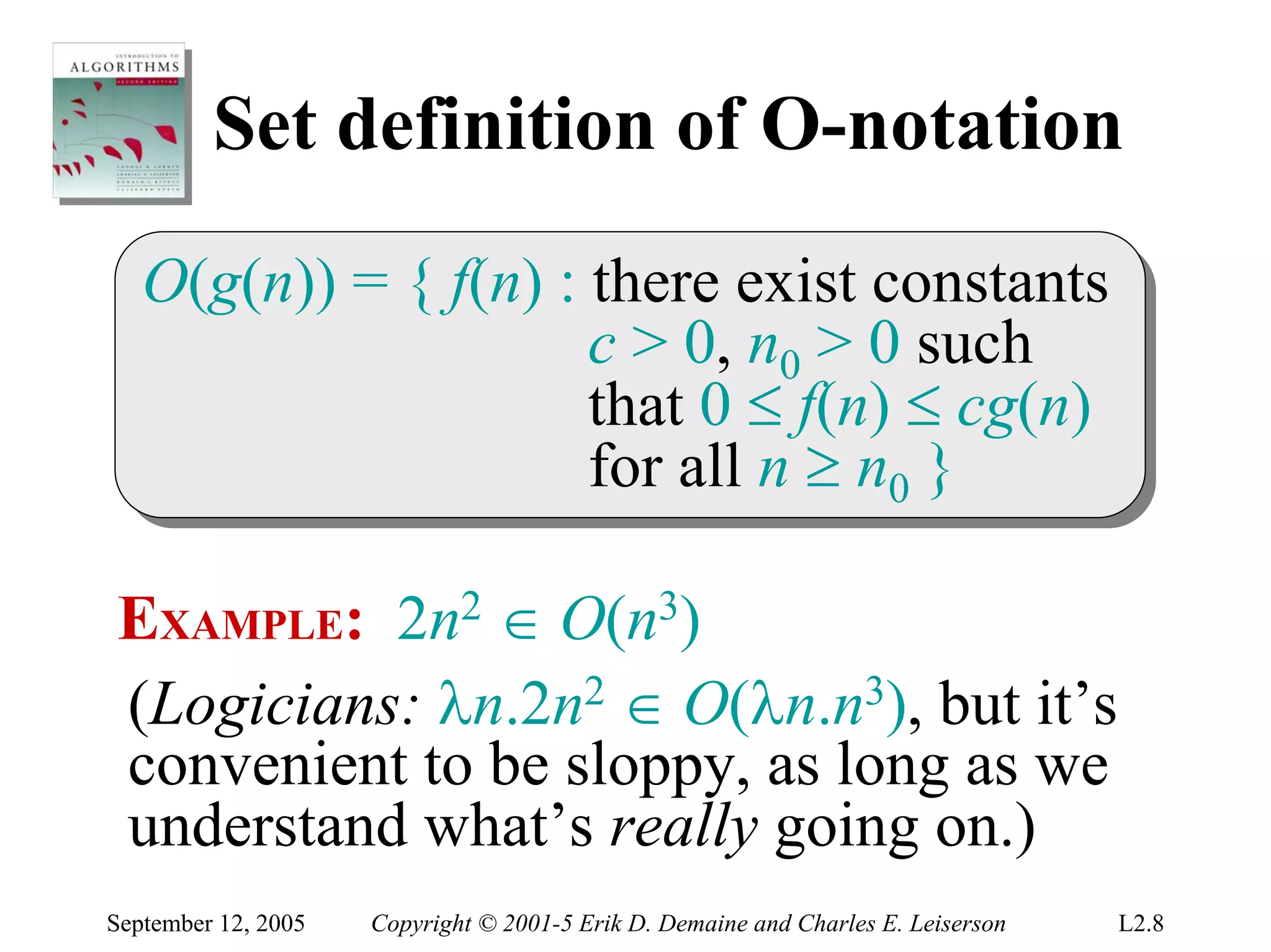 Set definition of O-notation
   O(g(n)) = { f(n) :: there exist constants
   O(g(n)) = { f(n) there exist constants
                      c > 0, n00 > 0 such
                       c > 0, n > 0 such
                      that 0 ≤ f(n) ≤ cg(n)
                       that 0 ≤ f(n) ≤ cg(n)
                      for all n ≥ n00 }
                       for all n ≥ n }

EXAMPLE: 2n2 ∈ O(n3)
(Logicians: λn.2n2 ∈ O(λn.n3), but it’s
convenient to be sloppy, as long as we
understand what’s really going on.)
September 12, 2005   Copyright © 2001-5 Erik D. Demaine and Charles E. Leiserson   L2.8
 