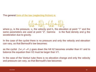 The general form of the law (neglecting friction) is:
𝑃
𝜌 𝑔
+
𝑉2
2 𝑔 1
=
𝑃
𝜌 𝑔
+
𝑉2
2 𝑔 2
where p1 is the pressure, v1 the velocity and h1 the elevation at point “1” and the
same parameters are used at point “2”. Gamma is the fluid density and g the
acceleration due to gravity.
In the case of the cyclist there is no pressure and only the velocity and elevation
can vary, so that Bernoulli's law becomes:
as the cyclist (
‫راكب‬
‫الدراجة‬
) goes down the hill h2 becomes smaller than h1 and to
balance the equation then V2 must be larger than V1.
In the case of the Venturi tube there is no elevation change and only the velocity
and pressure can vary, so that Bernoulli's law becomes:
9/21/2022 10
 