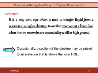 Definition:
It is a long bent pipe which is used to transfer liquid from a
reservoir at a higher elevation to another reservoir at a lower level
when the two reservoirsare separatedby a hill or highground
Occasionally, a section of the pipeline may be raised
to an elevation that is above the local HGL.
9/21/2022 22
Pipe Line with Negative Pressure “Syphon Phenomena”
 