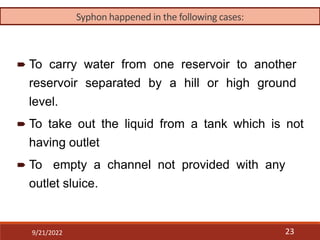 9/21/2022 23
 To carry water from one reservoir to another
reservoir separated by a hill or high ground
level.
 To take out the liquid from a tank which is not
having outlet
 To empty a channel not provided with any
outlet sluice.
Syphon happened in the following cases:
 