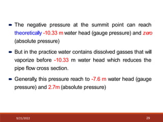 9/21/2022 29
 The negative pressure at the summit point can reach
theoretically -10.33 m water head (gauge pressure) and zero
(absolute pressure)
 But in the practice water contains dissolved gasses that will
vaporize before -10.33 m water head which reduces the
pipe flow cross section.
 Generally
, this pressure reach to -7.6 m water head (gauge
pressure) and 2.7m (absolute pressure)
 