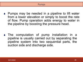 28
 Pumps may be needed in a pipeline to lift water
from a lower elevation or simply to boost the rate
of flow. Pump operation adds energy to water in
the pipeline by boosting the pressure head.
 The computation of pump installation in a
pipeline is usually carried out by separating the
pipeline system into two sequential parts, the
suction side and discharge side.
Pumps
9/21/2022
 