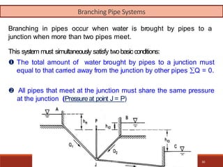 Branching in pipes occur when water is brought by pipes to a
junction when more than two pipes meet.
This system must simultaneously satisfy twobasic conditions:
 The total amount of water brought by pipes to a junction must
equal to that carried away from the junction by other pipes Q = 0.
 All pipes that meet at the junction must share the same pressure
at the junction (Pressureat point J = P)
10/4/2012 30
Branching Pipe Systems
 