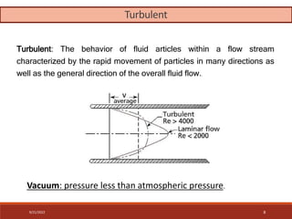 Turbulent: The behavior of fluid articles within a flow stream
characterized by the rapid movement of particles in many directions as
well as the general direction of the overall fluid flow..
Vacuum: pressure less than atmospheric pressure.
Turbulent
9/21/2022 8
 