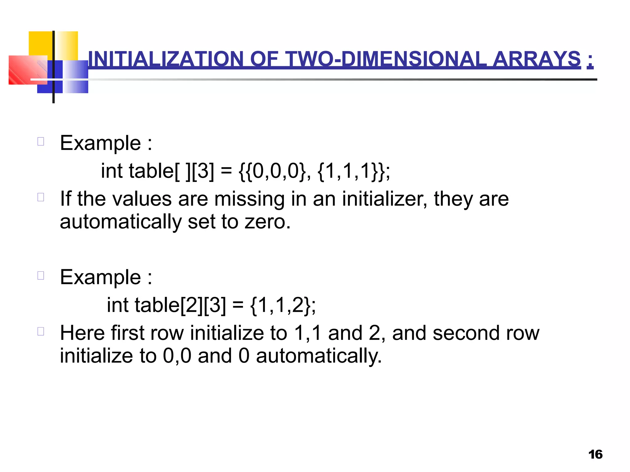 INITIALIZATION OF TWO-DIMENSIONAL ARRAYS :
16
Example :
int table[ ][3] = {{0,0,0}, {1,1,1}};
If the values are missing in an initializer, they are
automatically set to zero.
Example :
int table[2][3] = {1,1,2};
Here first row initialize to 1,1 and 2, and second row
initialize to 0,0 and 0 automatically.
 