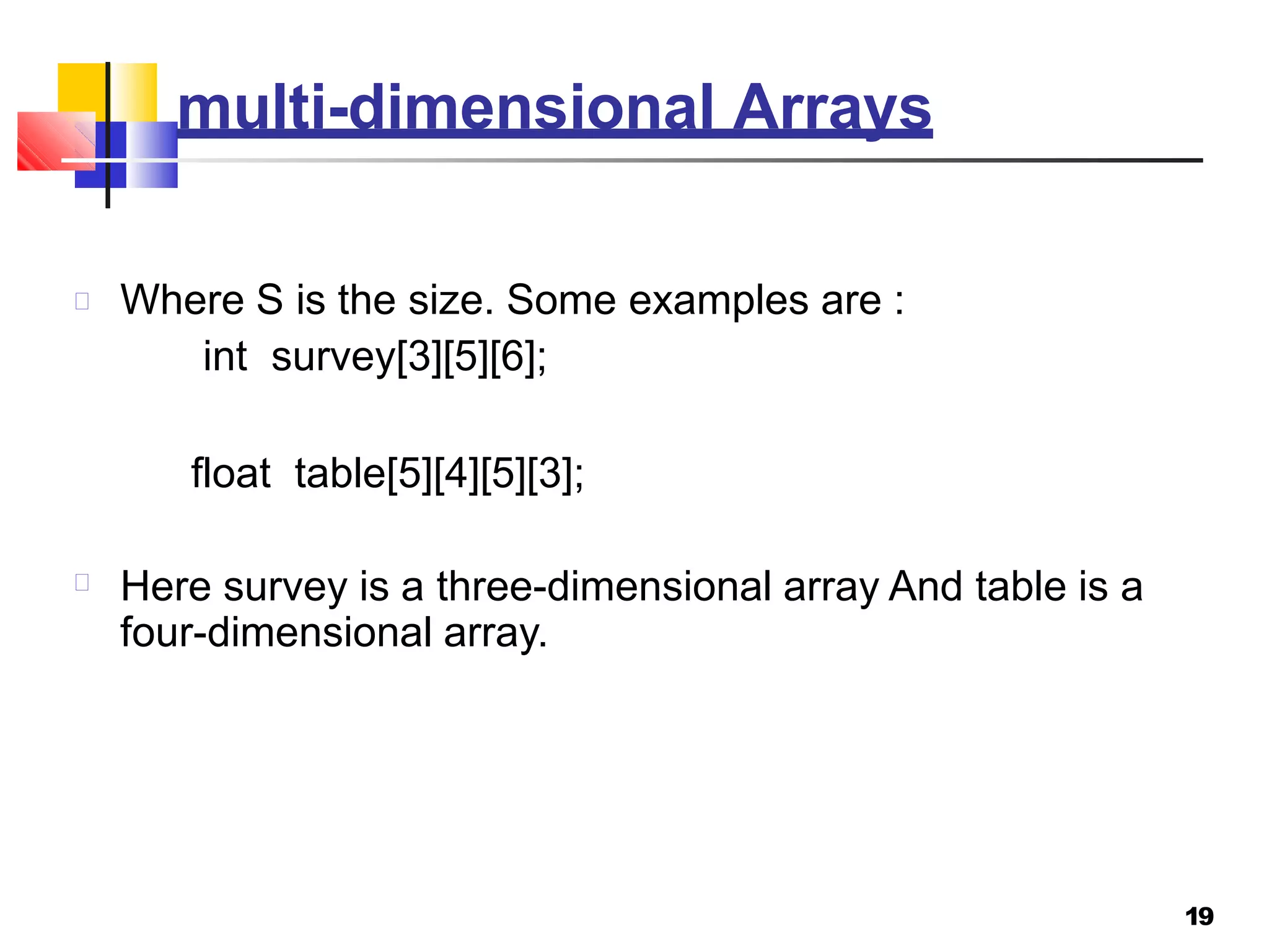 multi-dimensional Arrays
19
Where S is the size. Some examples are :
int survey[3][5][6];
float table[5][4][5][3];
Here survey is a three-dimensional array And table is a
four-dimensional array.
 