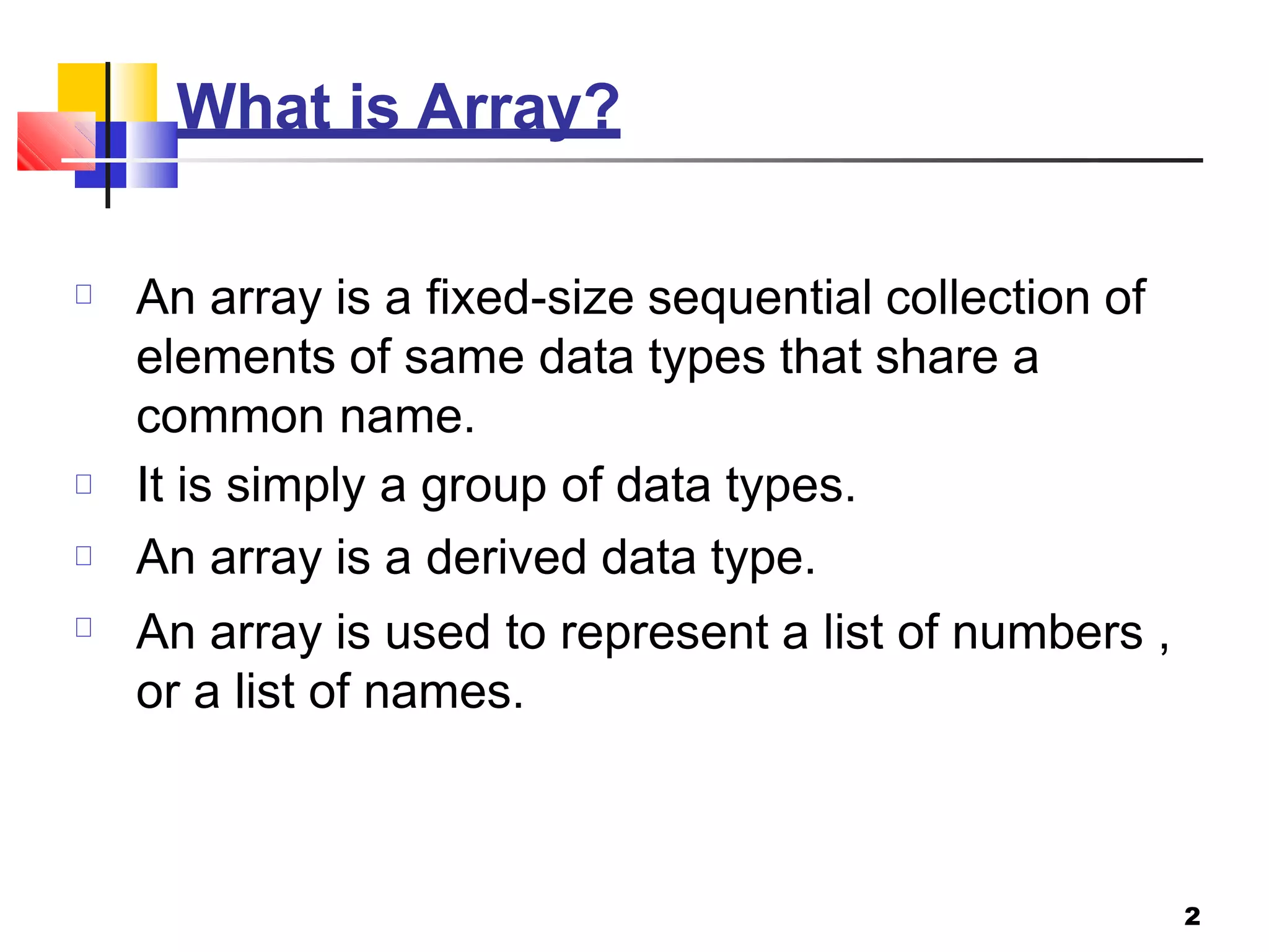What is Array?
2
An array is a fixed-size sequential collection of
elements of same data types that share a
common name.
It is simply a group of data types.
An array is a derived data type.
An array is used to represent a list of numbers ,
or a list of names.
 