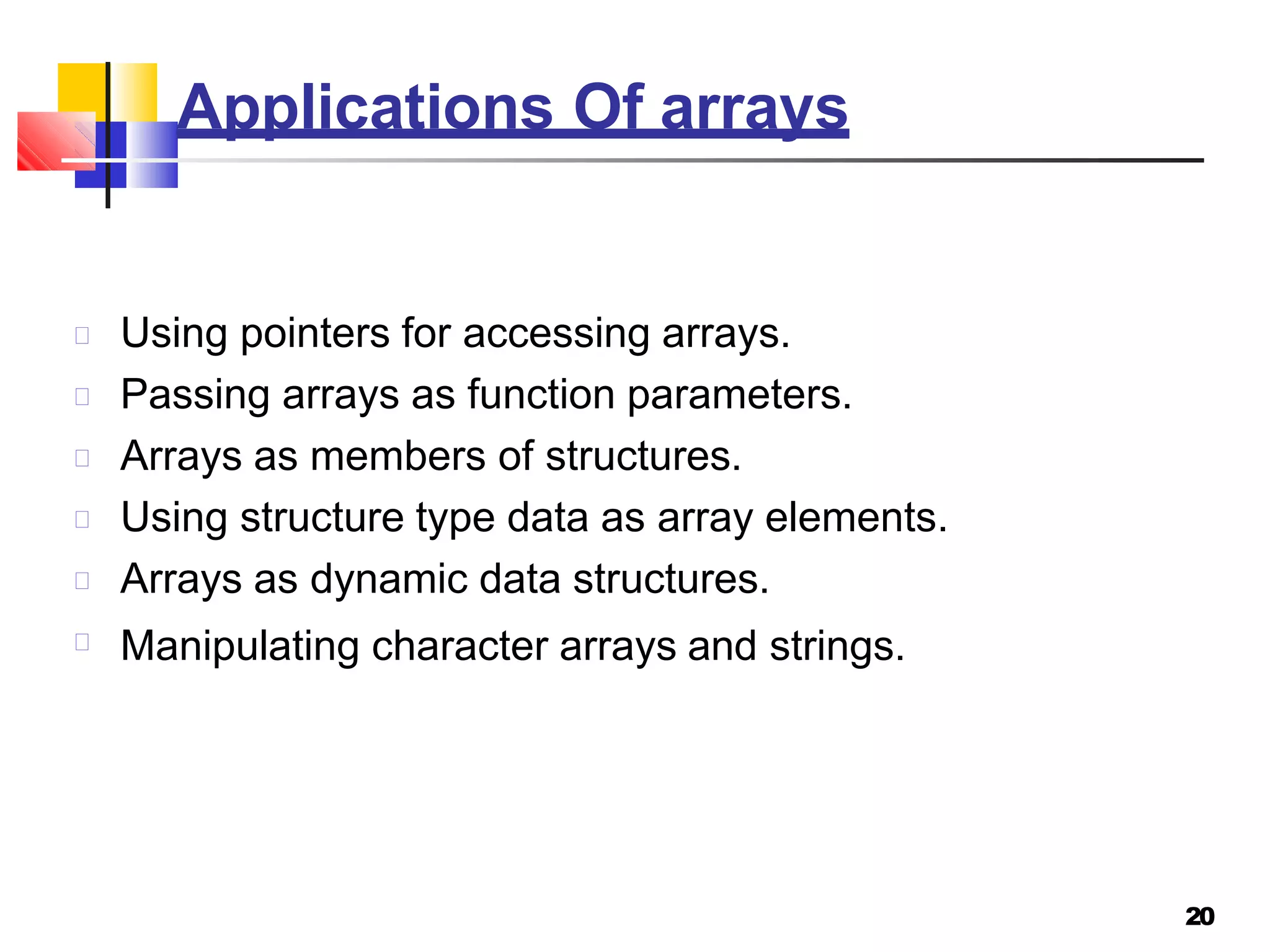 Applications Of arrays
20
Using pointers for accessing arrays.
Passing arrays as function parameters.
Arrays as members of structures.
Using structure type data as array elements.
Arrays as dynamic data structures.
Manipulating character arrays and strings.
 