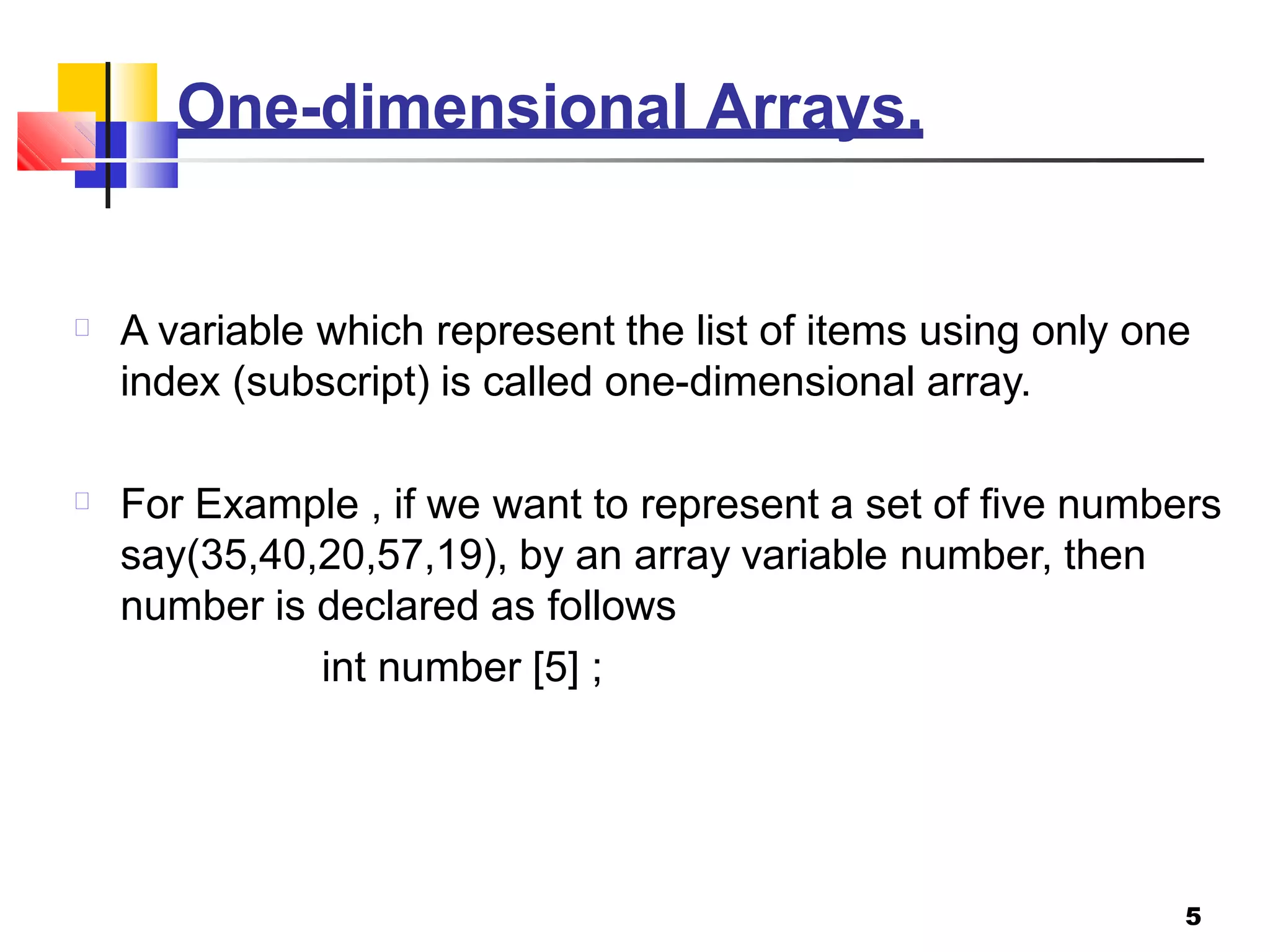 One-dimensional Arrays.
5
A variable which represent the list of items using only one
index (subscript) is called one-dimensional array.
For Example , if we want to represent a set of five numbers
say(35,40,20,57,19), by an array variable number, then
number is declared as follows
int number [5] ;
 